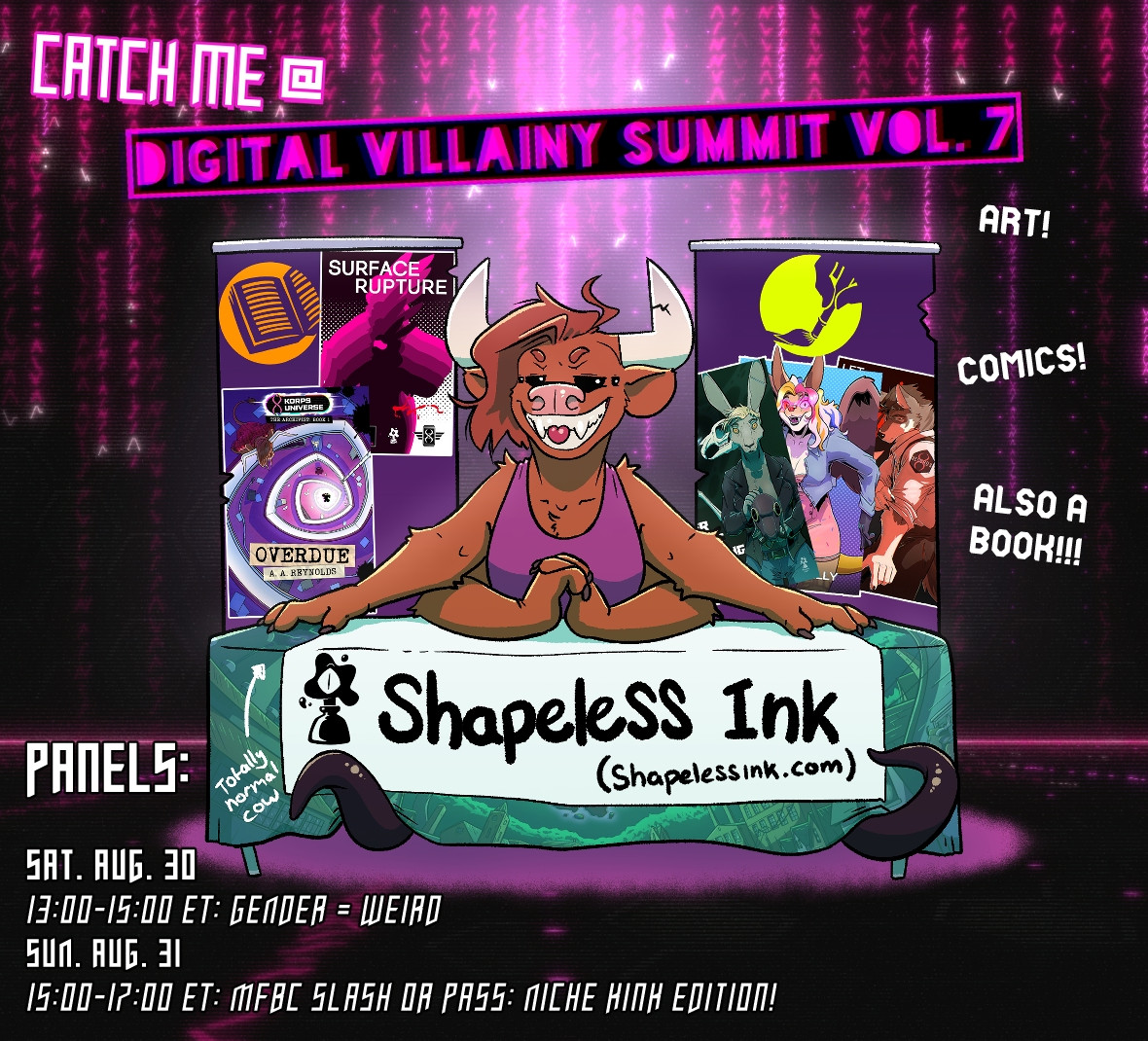 Catch me @ Digital Villainy Summit Vol. 7

Art!

Comics!

Also a book!!!

Panels:

Sat. Aug. 30
13:00-15:00 ET: Gender = Weird
Sun. Aug. 31
15:00-17:00: MFBC Slash or Pass: Niche Kink edition!

Shapeless Ink (Shapelessink.com)