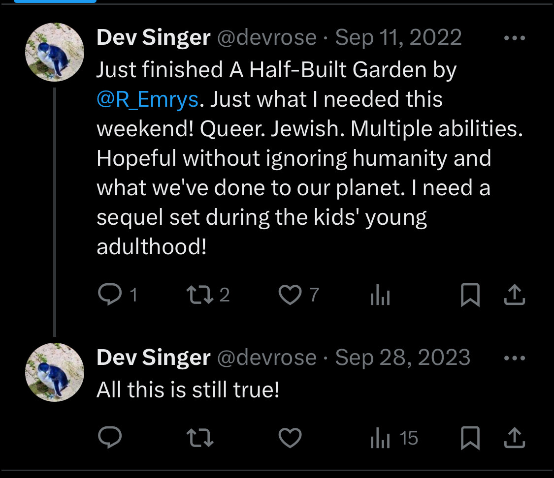 Two tweets reading:

Dev Singer @devrose • Sep 11, 2022
Just finished A Half-Built Garden by @R_Emrys. Just what | needed this weekend! Queer. Jewish. Multiple abilities. Hopeful without ignoring humanity and what we've done to our planet. I need a sequel set during the kids' young adulthood!

Dev Singer @devrose • Sep 28, 2023
All this is still true!