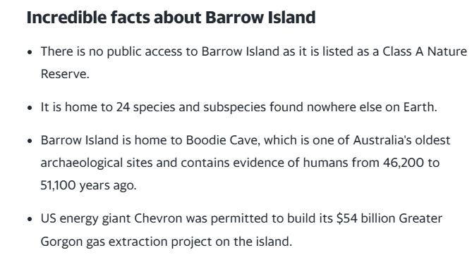 Incredible facts about Barrow Island
There is no public access to Barrow Island as it is listed as a Class A Nature Reserve.

It is home to 24 species and subspecies found nowhere else on Earth.

Barrow Island is home to Boodie Cave, which is one of Australia's oldest archaeological sites and contains evidence of humans from 46,200 to 51,100 years ago.

US energy giant Chevron was permitted to build its $54 billion Greater Gorgon gas extraction project on the island.