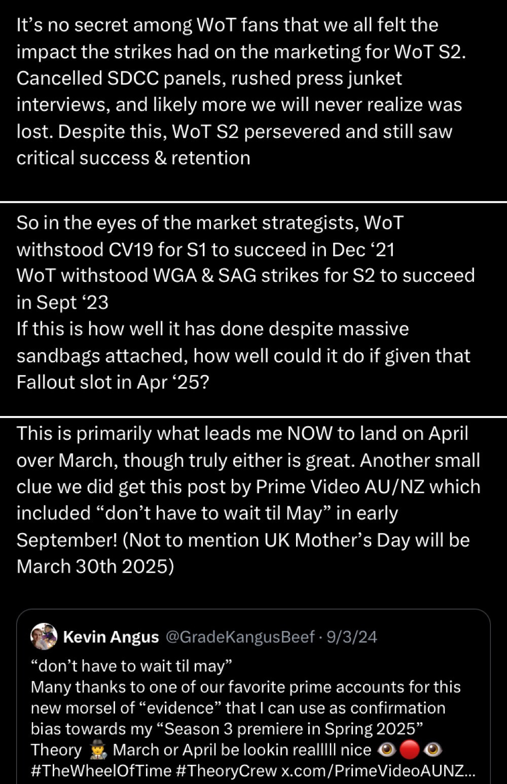 Three tweets:
Tweet 1

It's no secret among WoT fans that we all felt the impact the strikes had on the marketing for WoT S2.
Cancelled SDCC panels, rushed press junket interviews, and likely more we will never realize was lost. Despite this, WoT S2 persevered and still saw critical success & retention
Tweet 2
So in the eyes of the market strategists, WoT withstood CV19 for S1 to succeed in Dec '21
WoT withstood WA & SAG strikes for S2 to succeed in Sept '23
If this is how well it has done despite massive sandbags attached, how well could it do if given that Fallout slot in Apr '25?
Tweet 3
This is primarily what leads me NOW to land on April over March, though truly either is great. Another small clue we did get this post by Prime Video AU/NZ which included "don't have to wait til May" in early September! (Not to mention UK Mother's Day will be March 30th 2025)
(Includes the following quoted tweet)
Kevin Angus @GradeKangusBeef • 9/3/24
"don't have to wait til may"
Many thanks to one of our favorite prime accounts for this new morsel of "evidence" that I can use as confirmation bias towards my "Season 3 premiere in Spring 2025"
Theory
March or April be lookin reallill nice
#TheWheelOfTime #TheoryCrew x.com/PrimeVideoAUNZ...