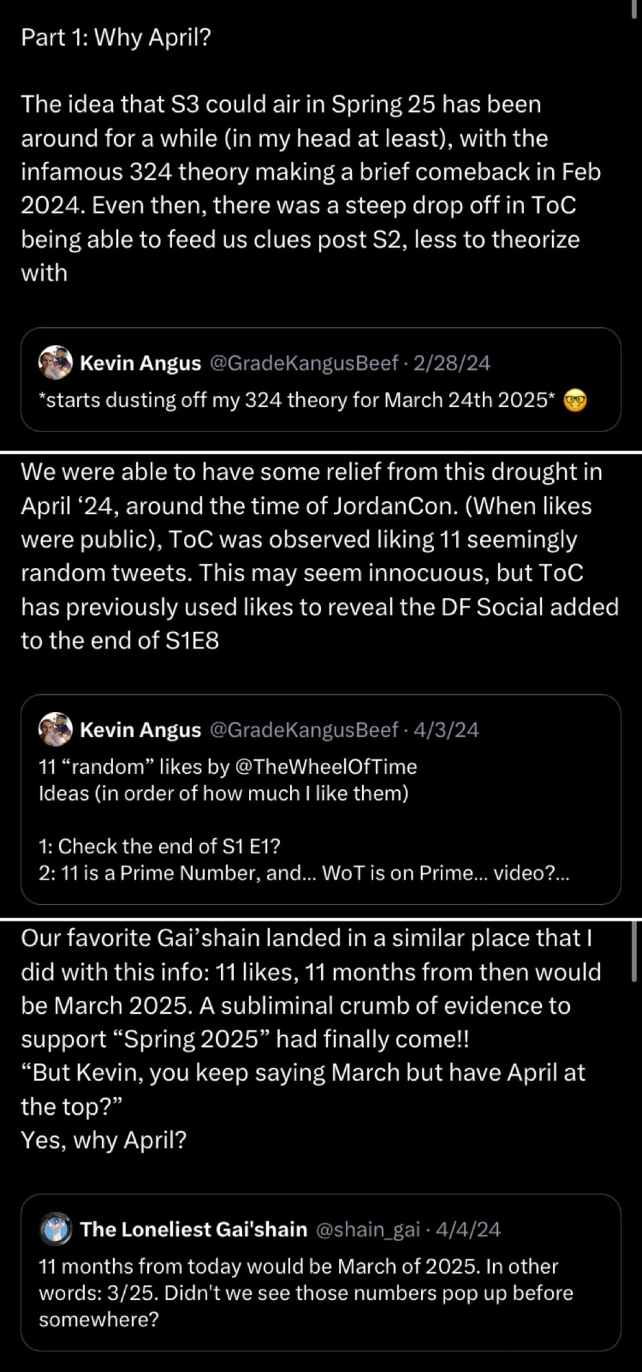 Three tweets:
Part 1: Why April?
The idea that S3 could air in Spring 25 has been around for a while (in my head at least), with the infamous 324 theory making a brief comeback in Feb 2024. Even then, there was a steep drop off in ToC being able to feed us clues post S2, less to theorize with (includes the following quote tweet)
Kevin Angus @GradeKangusBeef • 2/28/24
*starts dusting off my 324 theory for March 24th 2025*
Tweet 2
We were able to have some relief from this drought in April 24, around the time of JordanCon. (When likes were public), ToC was observed liking 11 seemingly random tweets. This may seem innocuous, but ToC has previously used likes to reveal the DF Social added to the end of S1E8 (includes a portion of the following quoted tweet)
Kevin Angus @GradeKangusBeef • 4/3/24
11 "random" likes by @TheWheelOfTime
Ideas (in order of how much I like them)
1: Check the end of S1 E1?
2: 11 is a Prime Number, and... WoT is on Prime... video?...
Tweet 3
Our favorite Gai shain landed in a similar place that I did with this info: 11 likes, 11 months from then would be March 2025. A subliminal crumb of evidence to support "Spring 2025" had finally come!!
"But Kevin, you keep saying March but have April at the top?"
Yes, why April?
(Includes the following quoted tweet)
The Loneliest Gai'shain@shain_gai • 4/4/24
11 months from today would be March of 2025. In other words: 3/25. Didn't we see those numbers pop up before somewhere?