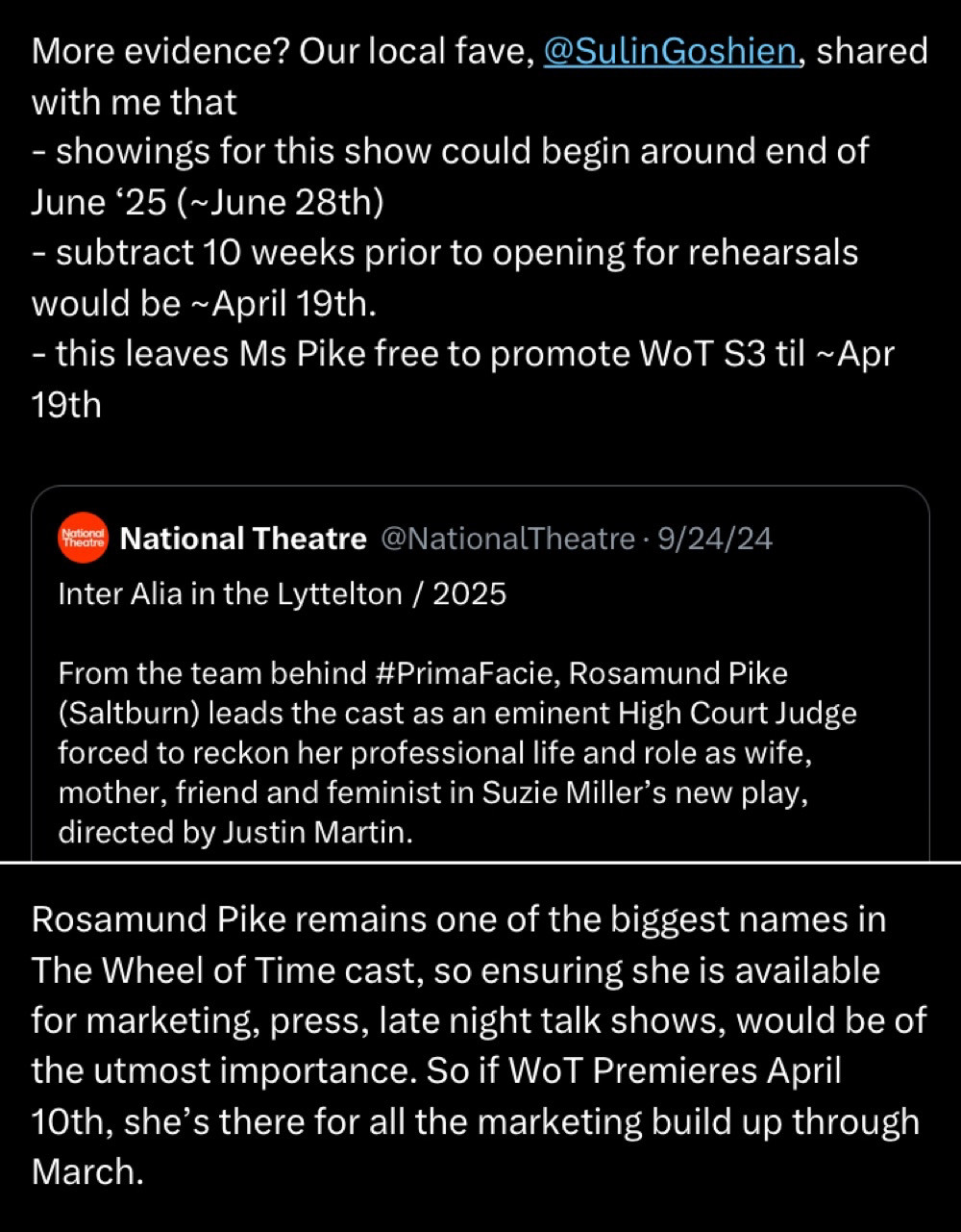 Two tweets 

More evidence? Our local fave, @SulinGoshien, shared with me that
- showings for this show could begin around end of June '25 (~June 28th)
- subtract 10 weeks prior to opening for rehearsals would be ~ April 19th.
- this leaves Ms Pike free to promote WoT S3 til ~ Apr 19th
(Includes following quoted tweet)
National Theatre @NationalTheatre • 9/24/24
Inter Alia in the Lyttelton / 2025
From the team behind #PrimaFacie, Rosamund Pike (Saltburn) leads the cast as an eminent High Court Judge forced to reckon her professional life and role as wife, mother, friend and feminist in Suzie Miller's new play, directed by Justin Martin.
Tweet 2
Rosamund Pike remains one of the biggest names in The Wheel of Time cast, so ensuring she is available for marketing, press, late night talk shows, would be of the utmost importance. So if WoT Premieres April 10th, she's there for all the marketing build up through March.