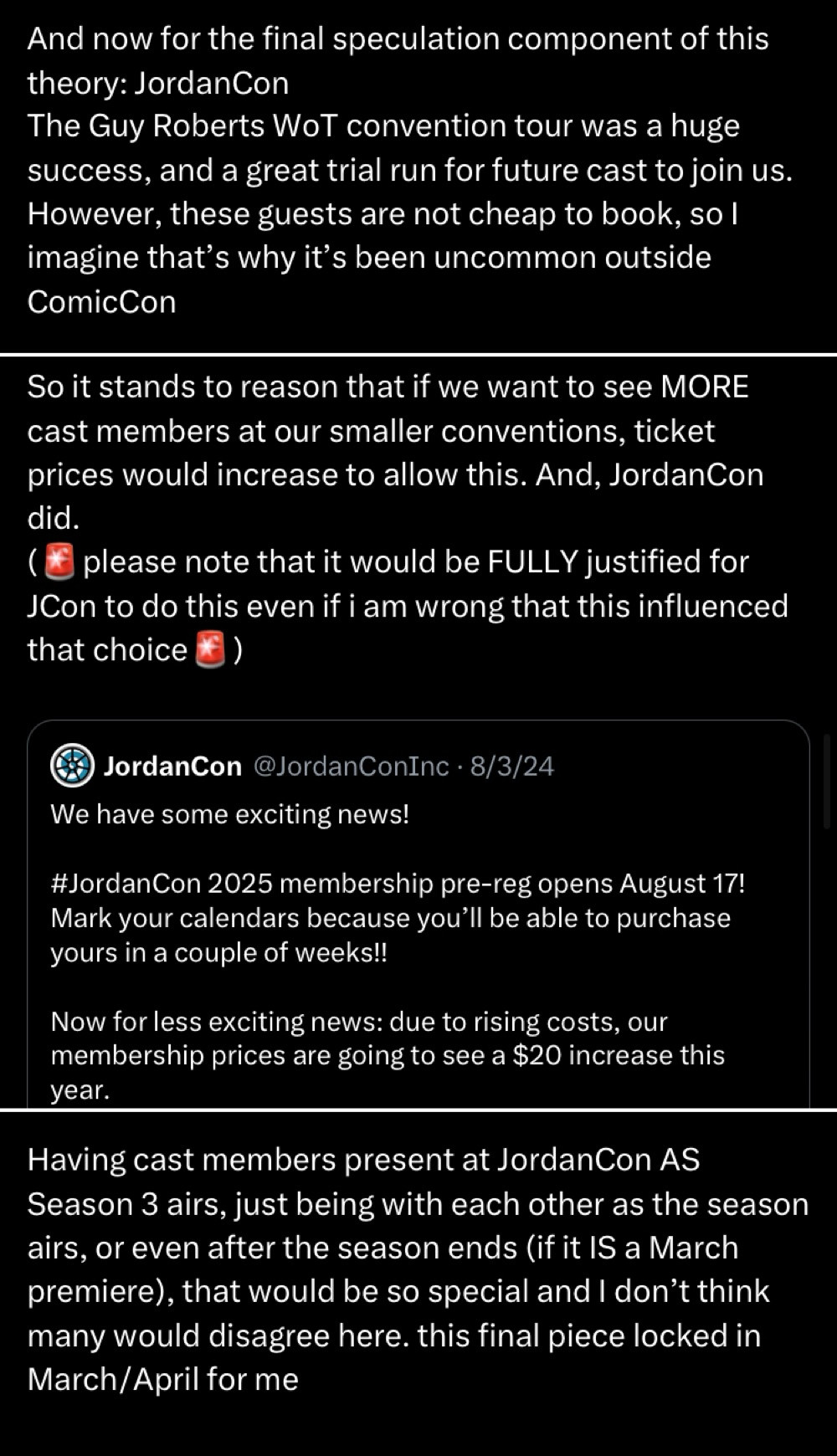 Three tweets
Tweet 1
And now for the final speculation component of this theory: JordanCon
The Guy Roberts Wot convention tour was a huge success, and a great trial run for future cast to join us.
However, these guests are not cheap to book, so l imagine that's why it's been uncommon outside
ComicCon
Tweet 2
So it stands to reason that if we want to see MORE cast members at our smaller conventions, ticket prices would increase to allow this. And, JordanCon did.
please note that it would be FULLY justified for
JCon to do this even if i am wrong that this influenced that choice
(Includes the following quoted tweet)
JordanCon @JordanConInc • 8/3/24
We have some exciting news!
#JordanCon 2025 membership pre-reg opens August 17!
Mark your calendars because you'll be able to purchase yours in a couple of weeks!!
Now for less exciting news: due to rising costs, our membership prices are going to see a $20 increase this year.
Tweet 3
Having cast members present at JordanCon AS
Season 3 airs, just being with each other as the season airs, or even after the season ends (if it IS a March premiere), that would be so special and I don't think many would disagree here. this final piece locked in March/April for me