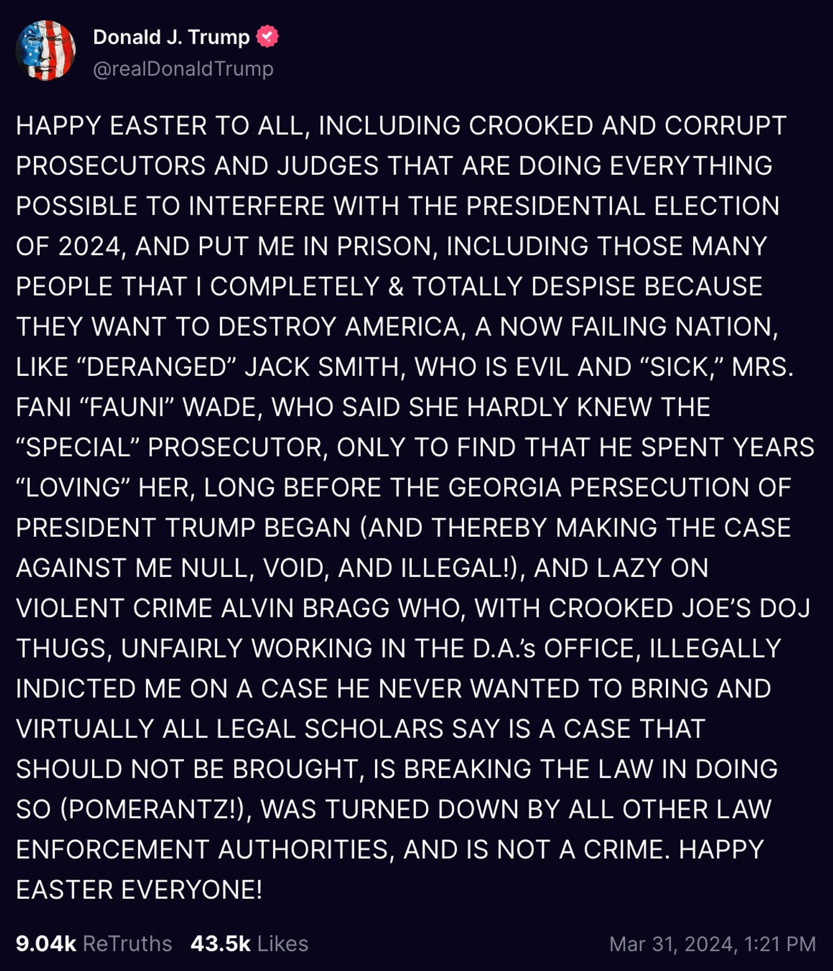 HAPPY EASTER TO ALL, INCLUDING CROOKED AND CORRUPT PROSECUTORS AND JUDGES THAT ARE DOING EVERYTHING POSSIBLE TO INTERFERE WITH THE PRESIDENTIAL ELECTION OF 2024, AND PUT ME IN PRISON, INCLUDING THOSE MANY PEOPLE THAT I COMPLETELY & TOTALLY DESPISE BECAUSE THEY WANT TO DESTROY AMERICA, A NOW FAILING NATION, LIKE “DERANGED” JACK SMITH, WHO IS EVIL AND “SICK,” MRS. FANI “FAUNI” WADE, WHO SAID SHE HARDLY KNEW THE “SPECIAL” PROSECUTOR, ONLY TO FIND THAT HE SPENT YEARS “LOVING” HER, LONG BEFORE THE GEORGIA PERSECUTION OF PRESIDENT TRUMP BEGAN (AND THEREBY MAKING THE CASE AGAINST ME NULL, VOID, AND ILLEGAL!), AND LAZY ON VIOLENT CRIME ALVIN BRAGG WHO, WITH CROOKED JOE’S DOJ THUGS, UNFAIRLY WORKING IN THE D.A.’s OFFICE, ILLEGALLY INDICTED ME ON A CASE HE NEVER WANTED TO BRING AND VIRTUALLY ALL LEGAL SCHOLARS SAY IS A CASE THAT SHOULD NOT BE BROUGHT, IS BREAKING THE LAW IN DOING SO (POMERANTZ!), WAS TURNED DOWN BY ALL OTHER LAW ENFORCEMENT AUTHORITIES, AND IS NOT A CRIME. HAPPY EASTER EVERYONE!