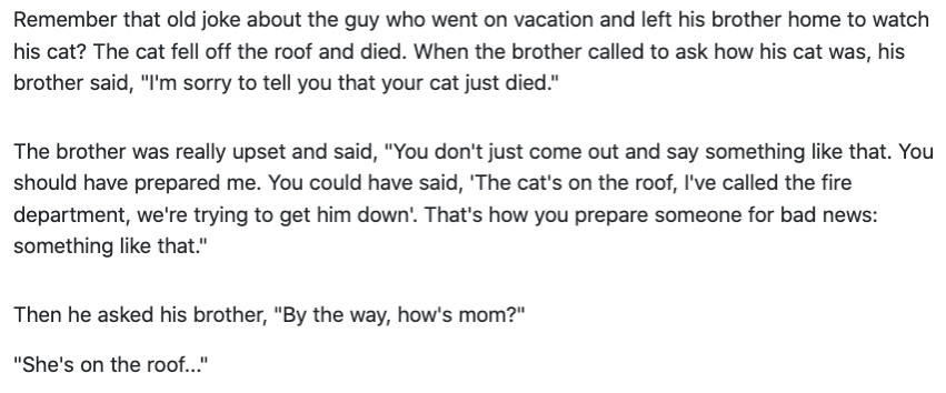 Remember that old joke about the guy who went on vacation and left his brother home to watch his cat? The cat fell off the roof and died. When the brother called to ask how his cat was, his brother said, "I'm sorry to tell you that your cat just died."

The brother was really upset and said, "You don't just come out and say something like that. You should have prepared me. You could have said, 'The cat's on the roof, I've called the fire department, we're trying to get him down'. That's how you prepare someone for bad news: something like that."

Then he asked his brother, "By the way, how's mom?"

"She's on the roof..."