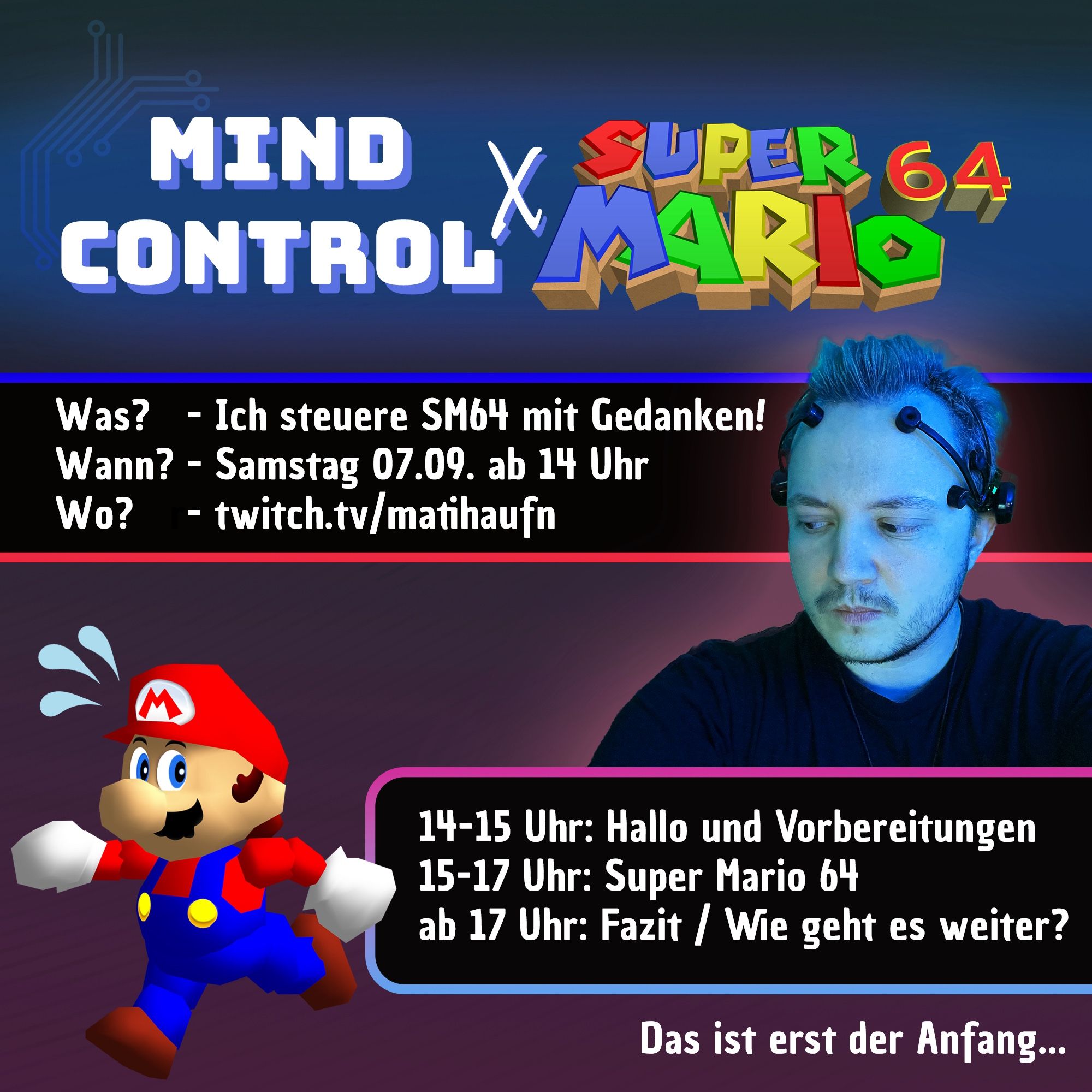 Eine Grafik mit einer Ankündigung für einen Stream. 
Überschrift: Mind Control x Super Mario 64. 
Was? Ich steuere Super Mario 64 mit Gedanken! 
Wann? Samstag 07.09. ab 14 Uhr. 
Wo? Twitch.tv/matihaufn 

Zeitplan. 
14-15 Uhr "Hallo und Vorbereitungen. 
15-17 Uhr "Super Mario 64". 
ab 17 Uhr "Fazit / Wie geht es weiter?". 

Unten rechts steht: "Das ist erst der Anfang". 

Abgebildet ist außerdem ein Foto meines Gesichts mit einem EEG Headset auf. Ich schaue zu Mario aus Super Mario 64 rüber, der gerade vorwärts läuft und schwitzt.