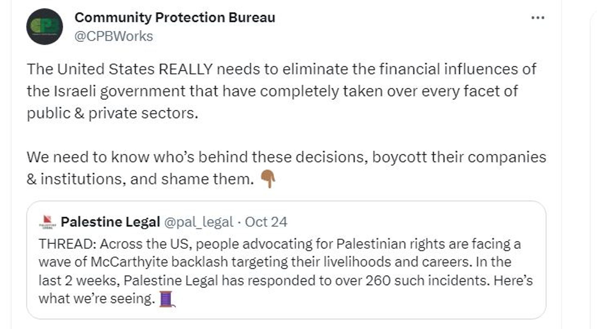 Screen shot of @cpb.bsky.social Tweet saying "The United States REALLY needs to eliminate the financial influences of the Israeli government that have completely taken over every facet of public & private sectors.

"We need to know who’s behind these decisions, boycott their companies & institutions, and shame them. 👇🏾"

Quote Tweeting Palestine Legal (@pal_legal) statement:

"THREAD: Across the US, people advocating for Palestinian rights are facing a wave of McCarthyite backlash targeting their livelihoods and careers. In the last 2 weeks, Palestine Legal has responded to over 260 such incidents. Here’s what we’re seeing. 🧵"

Read full thread at: https://twitter.com/CPBWorks/status/1717232534642479535