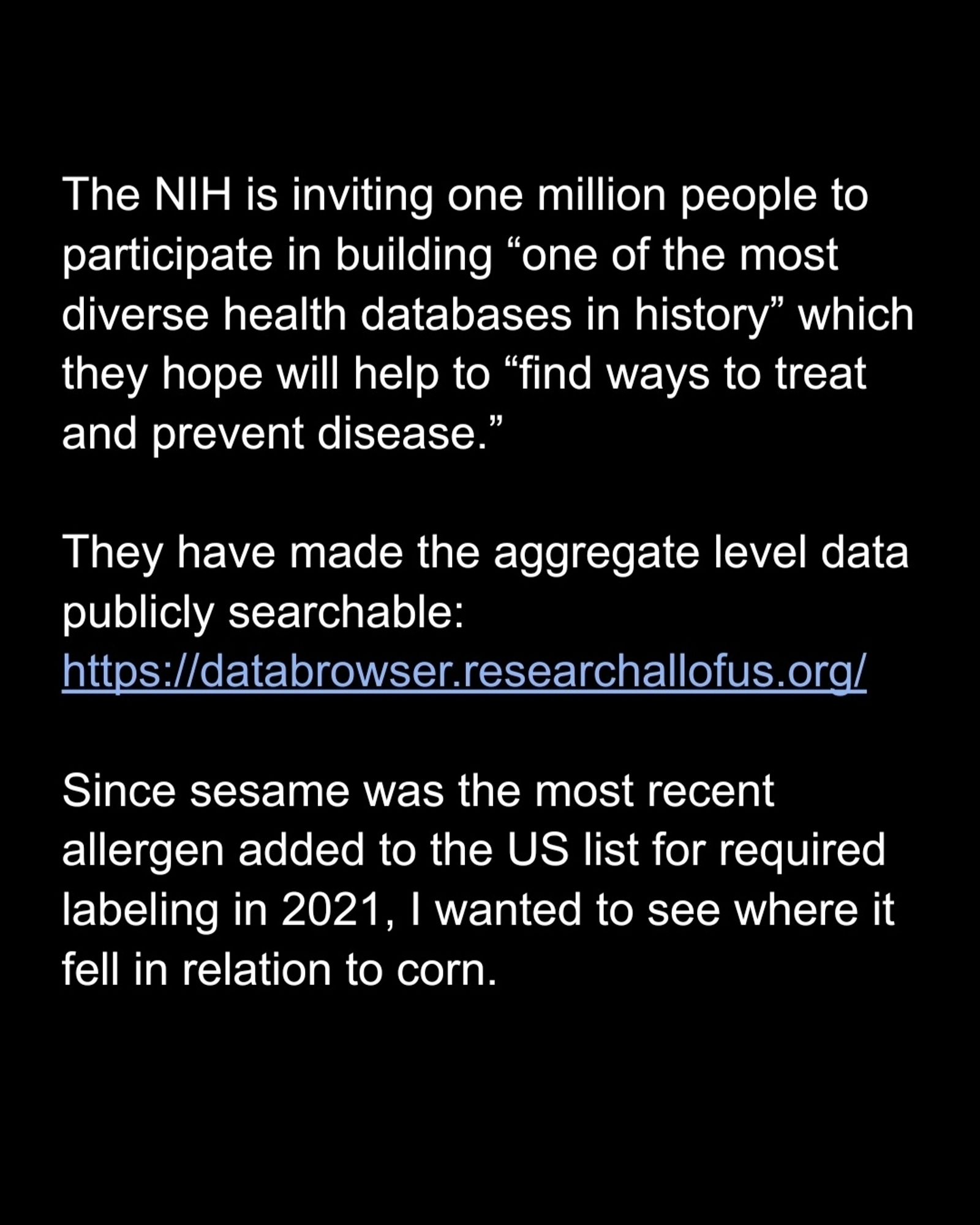 The NIH is inviting one million people to participate in building “one of the most diverse health databases in history” which they hope will help to “find ways to treat and prevent disease.”

They have made the aggregate level data publicly searchable: https://databrowser.researchallofus.org/

Since sesame was the most recent allergen added to the US list for required labeling in 2021, I wanted to see where it fell in relation to corn.