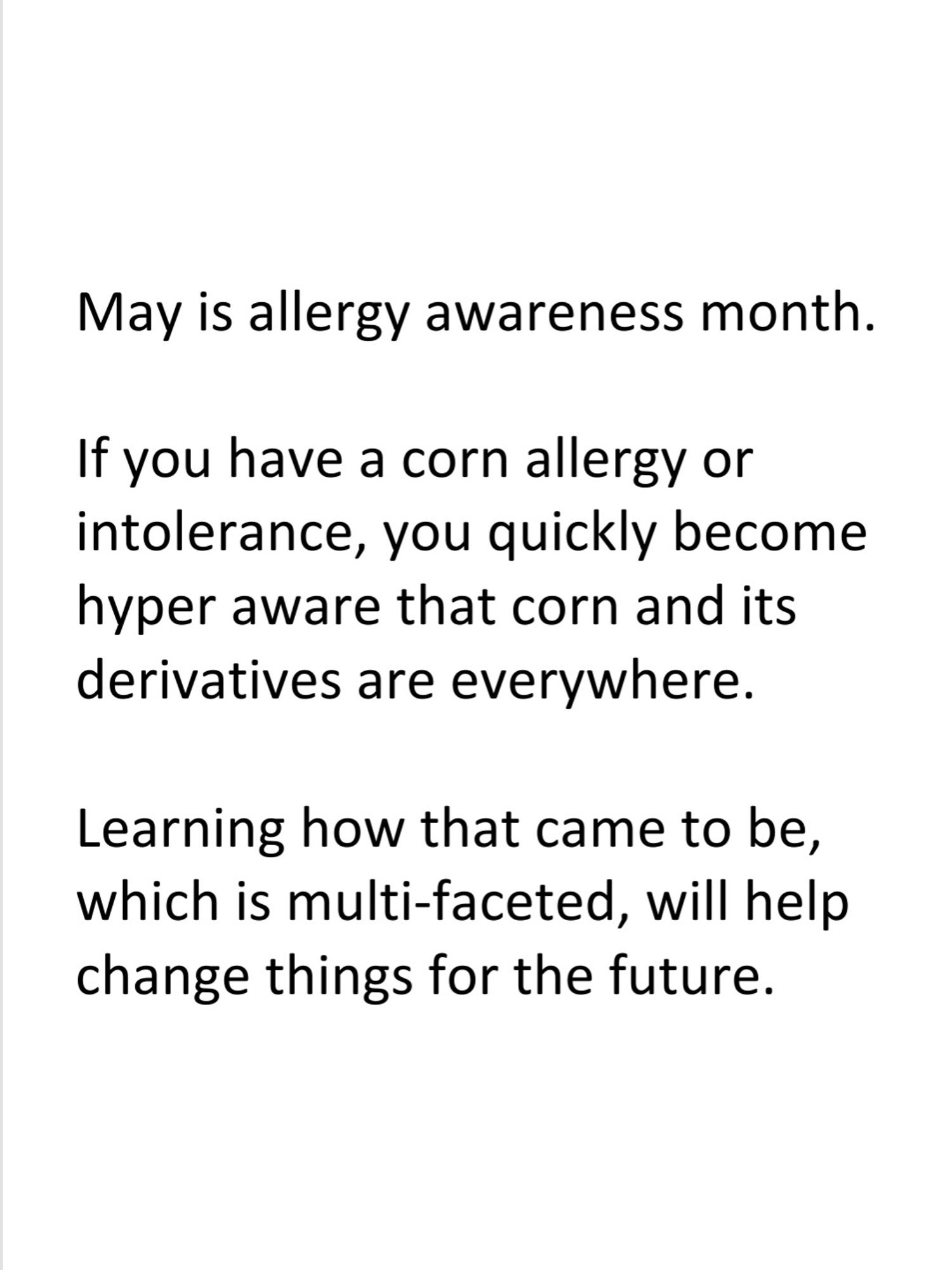 May is allergy awareness month. 

If you have a corn allergy or intolerance, you quickly become hyper aware that corn and its derivatives are everywhere.

Learning how that came to be, which is multi-faceted, will help change things for the future.