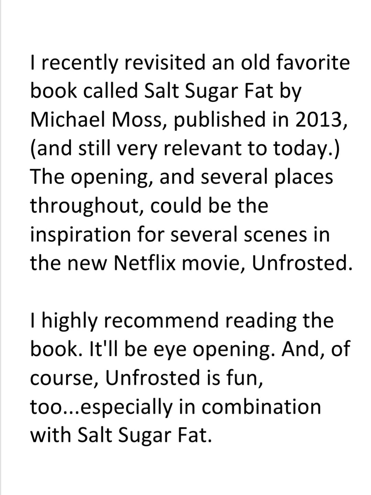 I recently revisited an old favorite book called Salt Sugar Fat by Michael Moss, published in 2013, (and still very relevant to today.) The opening, and several places throughout, could be the inspiration for several scenes in the new Netflix movie, Unfrosted.

I highly recommend reading the book. It'll be eye opening. And, of course, Unfrosted is fun, too...especially in combination with Salt Sugar Fat.