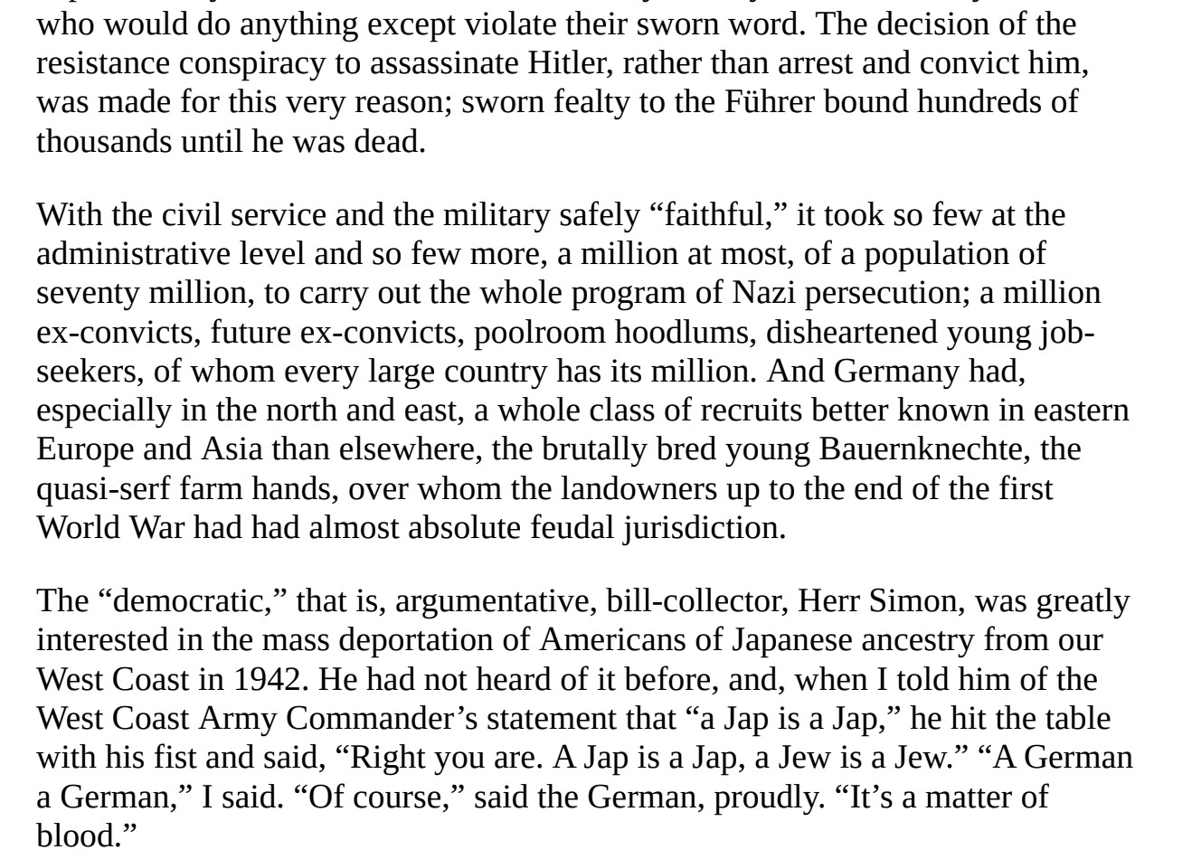 it took so few at the
administrative level and so few more, a million at most, of a population of
seventy million, to carry out the whole program of Nazi persecution; a million

ex-convicts, future ex-convicts, poolroom hoodlums, disheartened young job-
seekers, of whom every large country has its million.