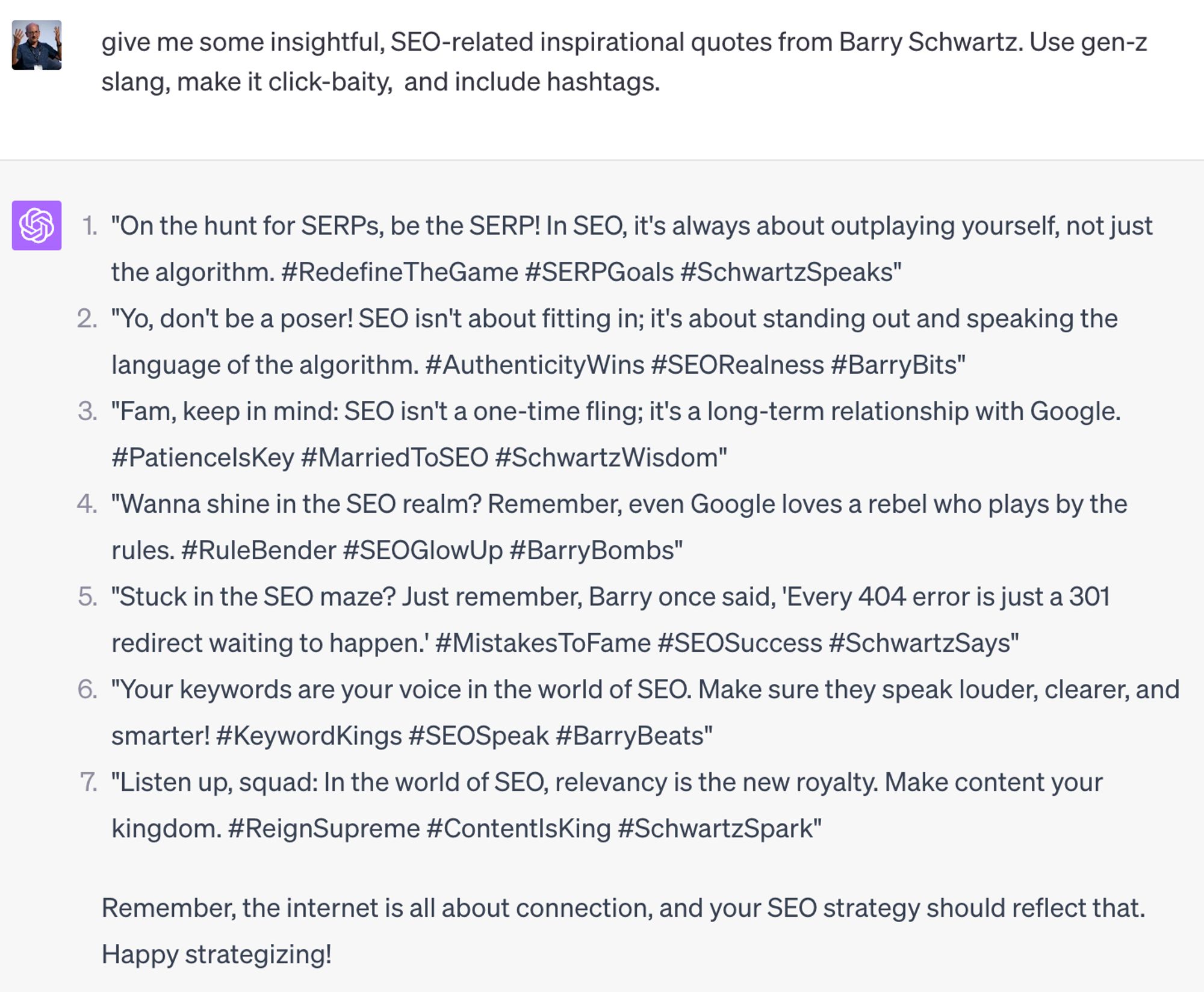 John asking Chatgpt: give me some insightful, SEO-related inspirational quotes from Barry Schwartz. Use gen-z slang, make it click-baity,  and include hashtags.

ChatGPT:
"On the hunt for SERPs, be the SERP! In SEO, it's always about outplaying yourself, not just the algorithm. #RedefineTheGame #SERPGoals #SchwartzSpeaks"

"Yo, don't be a poser! SEO isn't about fitting in; it's about standing out and speaking the language of the algorithm. #AuthenticityWins #SEORealness #BarryBits"

"Fam, keep in mind: SEO isn't a one-time fling; it's a long-term relationship with Google. #PatienceIsKey #MarriedToSEO #SchwartzWisdom"

(and more)