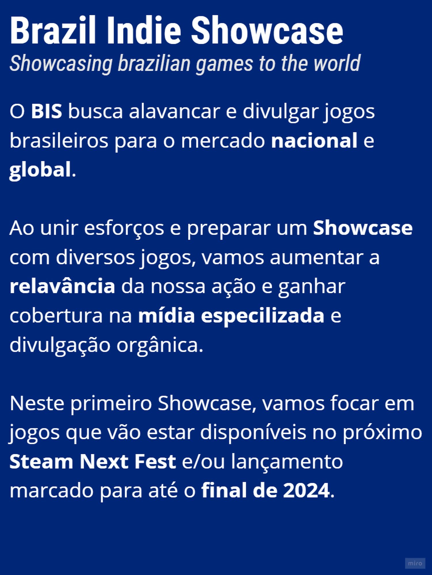 Imagem de apresentação da Brazil Indie showcase. Lê-se:

O BIS busca alavancar e divulgar jogos brasileiros para o mercado nacional e global.

Ao unir esforços e preparar um Showcase com diversos jogos, vamos aumentar a relavância da nossa ação e ganhar cobertura na mídia especilizada e divulgação orgânica. 

Neste primeiro Showcase, vamos focar em jogos que vão estar disponíveis no próximo Steam Next Fest e/ou lançame﻿nto marcado para até o final de 2024.