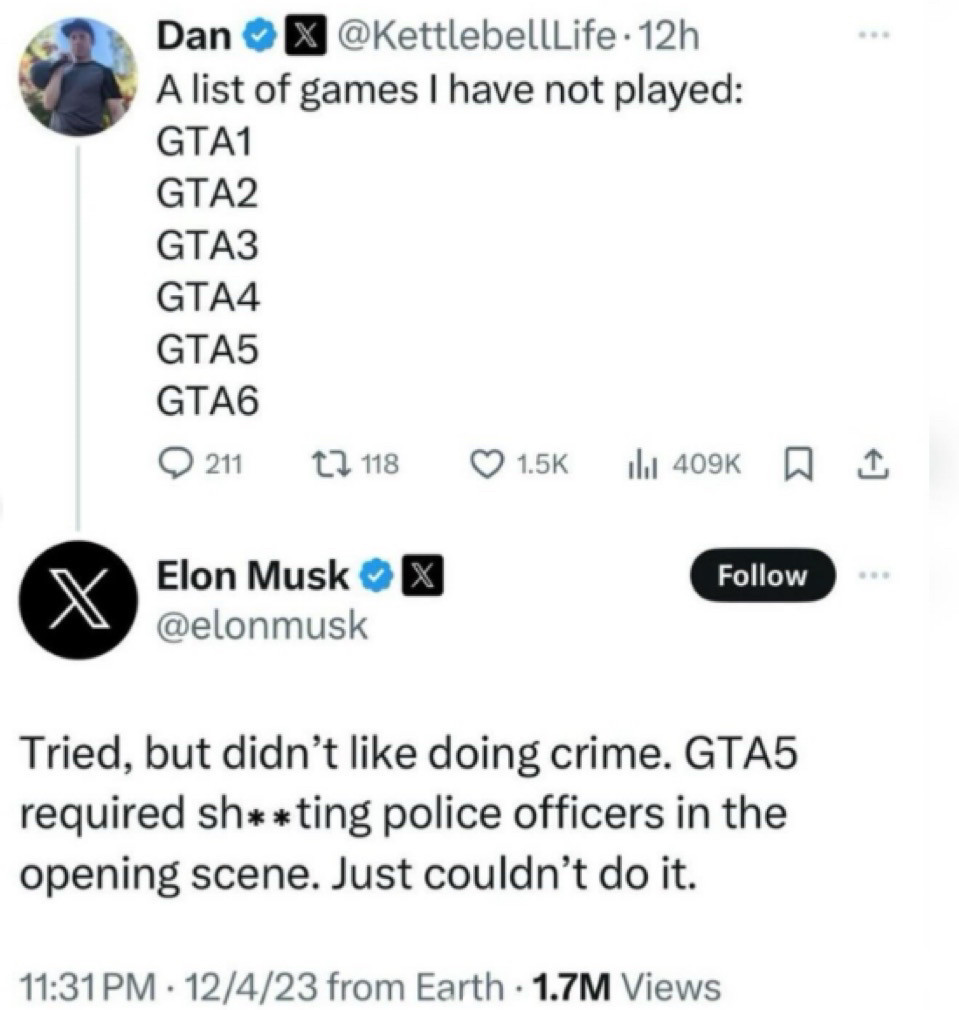 An interaction on Twitter. Elon Musk replying to a post by @KettleBellLife that reads "A list of games I have not played: GTA1, GTA 2, GTA3, GTA4, GTA5, GTA6" with "Tried, but didn't like doing crime. GTA5 required sh**ting [sic] police officers in the opening scene. just couldn't do it."