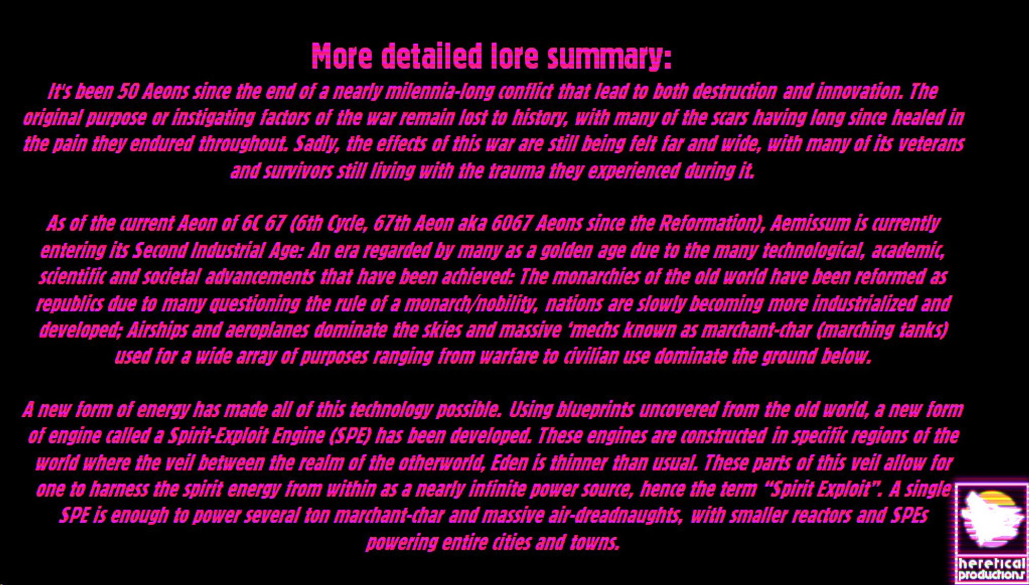 More detailed lore summary:
It's been 50 Aeons since the end of a nearly milennia-long conflict that lead to both destruction and innovation. The original purpose or instigating factors of the war remain lost to history, with many of the scars having long since healed in the pain they endured throughout. Sadly, the effects of this war are still being felt far and wide, with many of its veterans and survivors still living with the trauma they experienced during it.

As of the current Aeon of 6C 67 (6th Cycle, 67th Aeon aka 6067 Aeons since the Reformation), Aemissum is currently entering its Second Industrial Age: An era regarded by many as a golden age due to the many technological, academic, scientific and societal advancements that have been achieved: The monarchies of the old world have been reformed as republics due to many questioning the rule of a monarch/nobility, nations are slowly becoming more industrialized and developed; Airships and aeroplanes dominate the skies and massiv