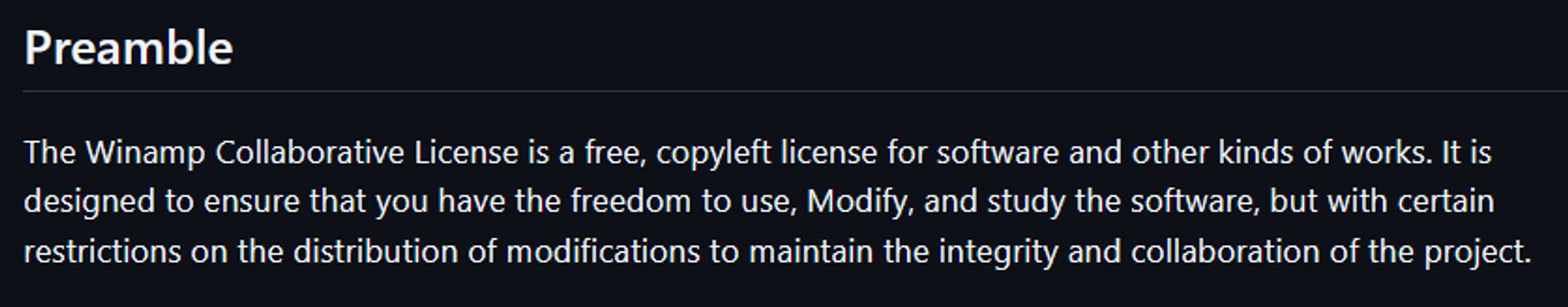 (A snippet from the Winamp Collaborative License)

Preamble

The Winamp Collaborative License is a free, copyleft license for software and other kinds of works. It is designed to ensure that you have the freedom to use, Modify, and study the software, but with certain restrictions on the distribution of modifications to maintain the integrity and collaboration of the project.