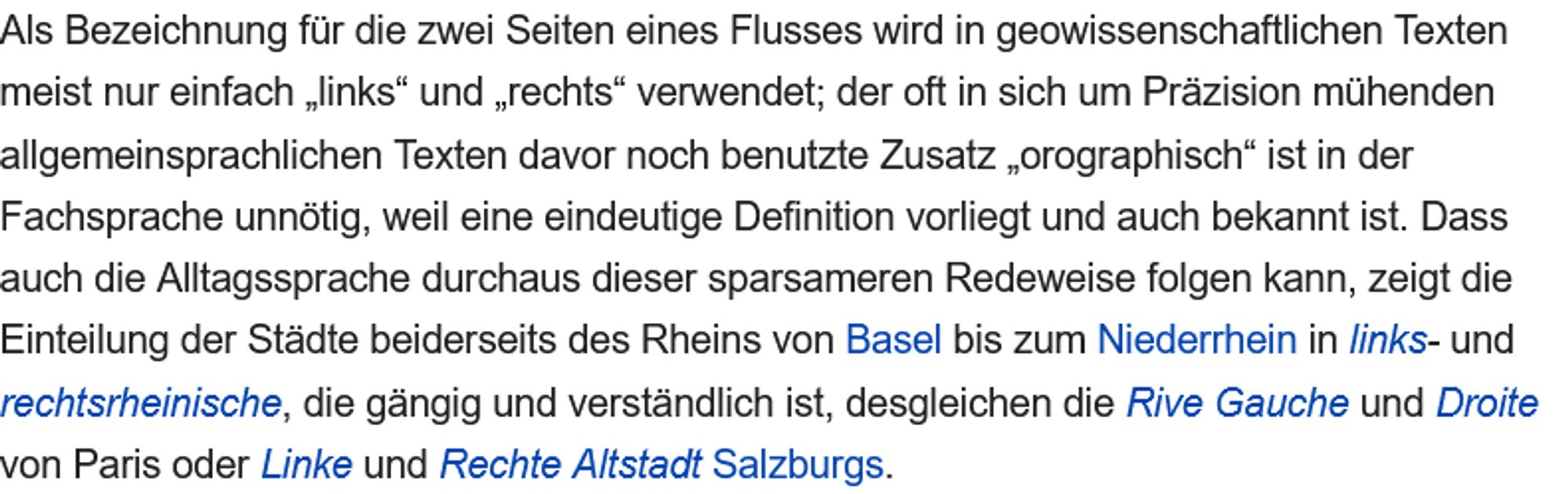 Als Bezeichnung für die zwei Seiten eines Flusses wird in geowissenschaftlichen Texten meist nur einfach „links“ und „rechts“ verwendet; der oft in sich um Präzision mühenden allgemeinsprachlichen Texten davor noch benutzte Zusatz „orographisch“ ist in der Fachsprache unnötig, weil eine eindeutige Definition vorliegt und auch bekannt ist. Dass auch die Alltagssprache durchaus dieser sparsameren Redeweise folgen kann, zeigt die Einteilung der Städte beiderseits des Rheins von Basel bis zum Niederrhein in links- und rechtsrheinische, die gängig und verständlich ist, desgleichen die Rive Gauche und Droite von Paris oder Linke und Rechte Altstadt Salzburgs.