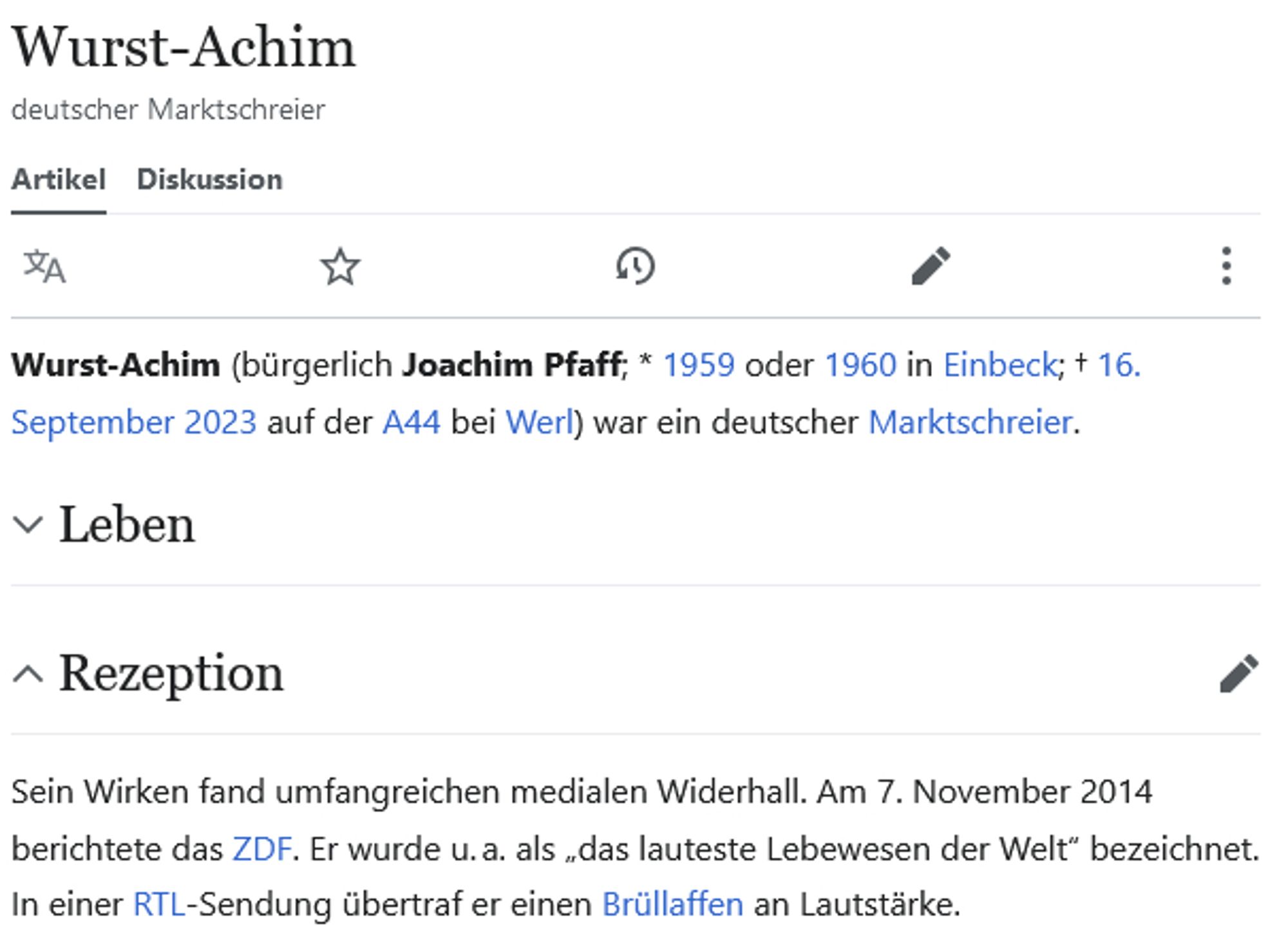 Wurst-Achim

Wurst-Achim (bürgerlich Joachim Pfaff; * 1959 oder 1960 in Einbeck; † 16. September 2023 auf der A44 bei Werl) war ein deutscher Marktschreier. 

Rezeption

Sein Wirken fand umfangreichen medialen Widerhall. Am 7. November 2014 berichtete das ZDF. Er wurde u. a. als „das lauteste Lebewesen der Welt“ bezeichnet. In einer RTL-Sendung übertraf er einen Brüllaffen an Lautstärke.