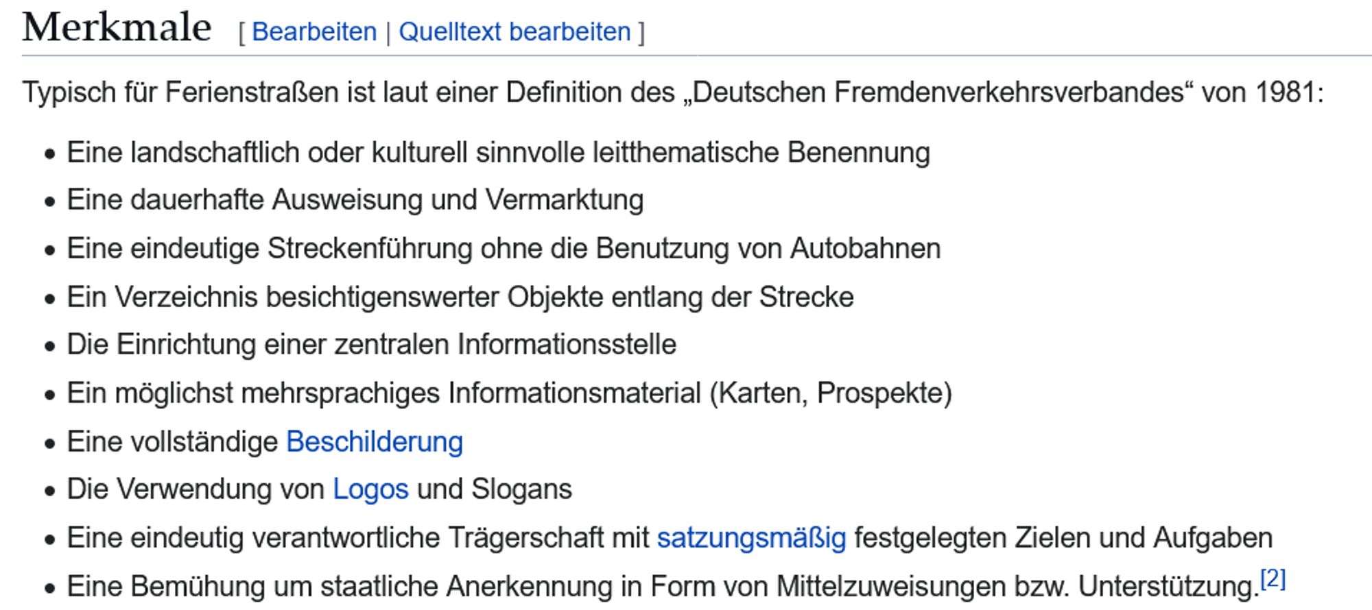 Merkmale

Typisch für Ferienstraßen ist laut einer Definition des „Deutschen Fremdenverkehrsverbandes“ von 1981:

    Eine landschaftlich oder kulturell sinnvolle leitthematische Benennung
    Eine dauerhafte Ausweisung und Vermarktung
    Eine eindeutige Streckenführung ohne die Benutzung von Autobahnen
    Ein Verzeichnis besichtigenswerter Objekte entlang der Strecke
    Die Einrichtung einer zentralen Informationsstelle
    Ein möglichst mehrsprachiges Informationsmaterial (Karten, Prospekte)
    Eine vollständige Beschilderung
    Die Verwendung von Logos und Slogans
    Eine eindeutig verantwortliche Trägerschaft mit satzungsmäßig festgelegten Zielen und Aufgaben
    Eine Bemühung um staatliche Anerkennung in Form von Mittelzuweisungen bzw. Unterstützung.