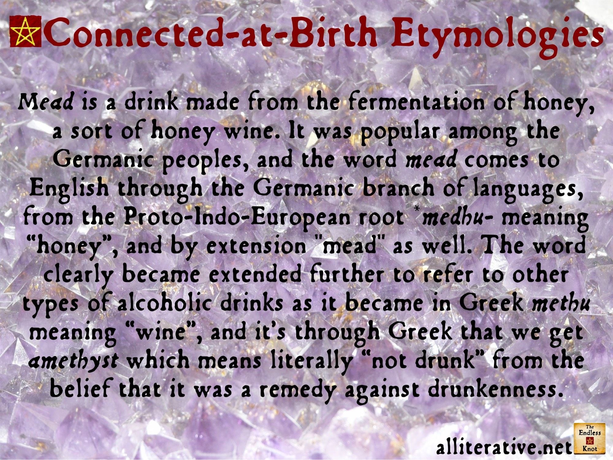 Mead is a drink made from the fermentation of honey, a sort of honey wine. It was popular among the Germanic peoples, and the word mead comes to English through the Germanic branch of languages, from the Proto-Indo-European root *medhu- meaning “honey”, and by extension mead as well. The word clearly became extended further to refer to other types of alcoholic drinks as it became in Greek methu meaning “wine”, and it’s through Greek that we get amethyst which means literally “not drunk” from the belief that it was a remedy against drunkenness.