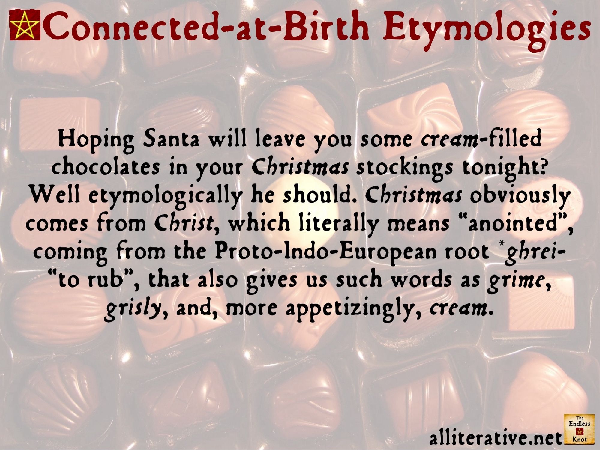 Hoping Santa will leave you some cream-filled chocolates in your Christmas stockings tonight? Well etymologically he should. Christmas obviously comes from Christ, which literally means “anointed”, coming from the Proto-Indo-European root *ghrei- “to rub”, that also gives us such words as grime, grisly, and, more appetizingly, cream.