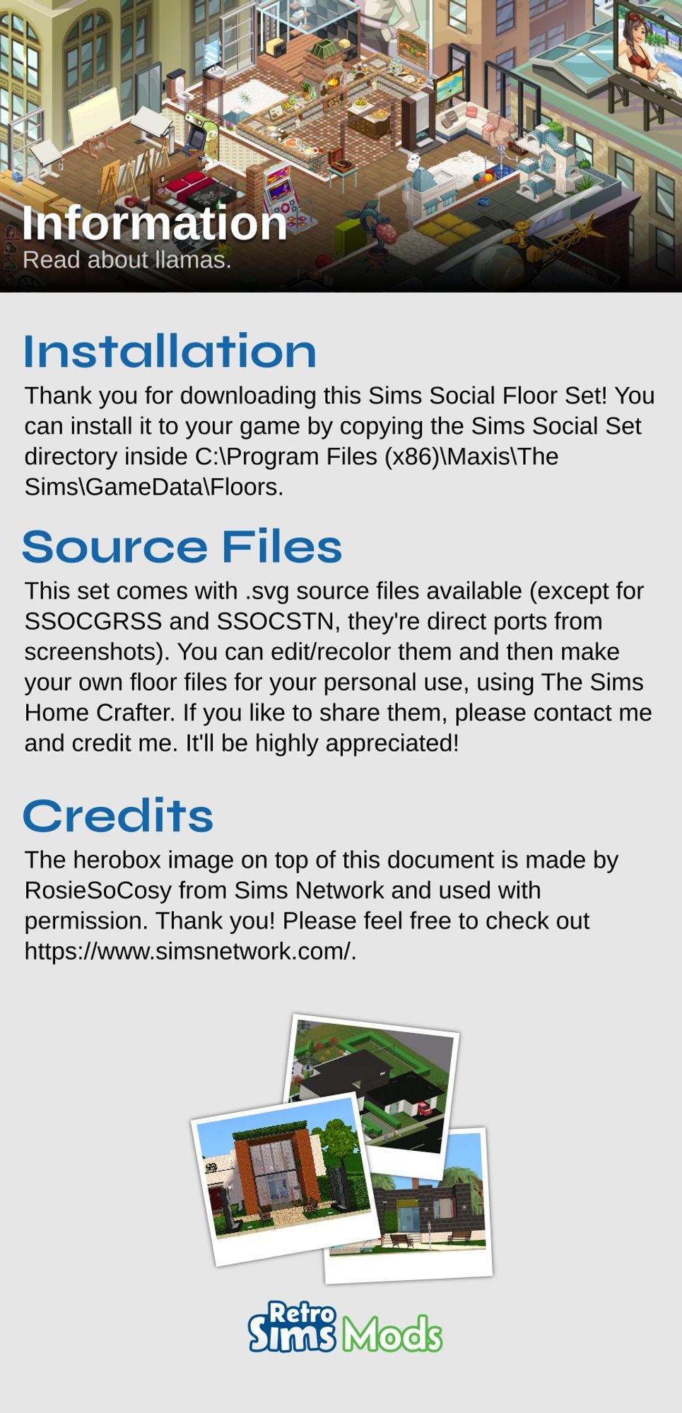 ReadMe document:

# Installation
Thank you for downloading this Sims Social Floor Set! You can install it to your game by copying the Sims Social Set directory inside 'C:\Program Files (x86)\Maxis\The Sims\GameData\Floors'.

# Source Files
This set comes with .svg source files available (except for SSOCGRSS and SSOCSTN, they're direct ports from screenshots). You can edit/recolor them and then make your own floor files for your personal use, using The Sims Home Crafter. If you like to share them, please contact me and credit me. It'll be highly appreciated!

# Credits
The herobox image on top of this cocument is made by RosieSoCosy from Sims Network and used with permission. Thank you! Please feel free to check out https://www.simsnetwork.com/.

(three screenshots of homes)

RetroSimsMods logo