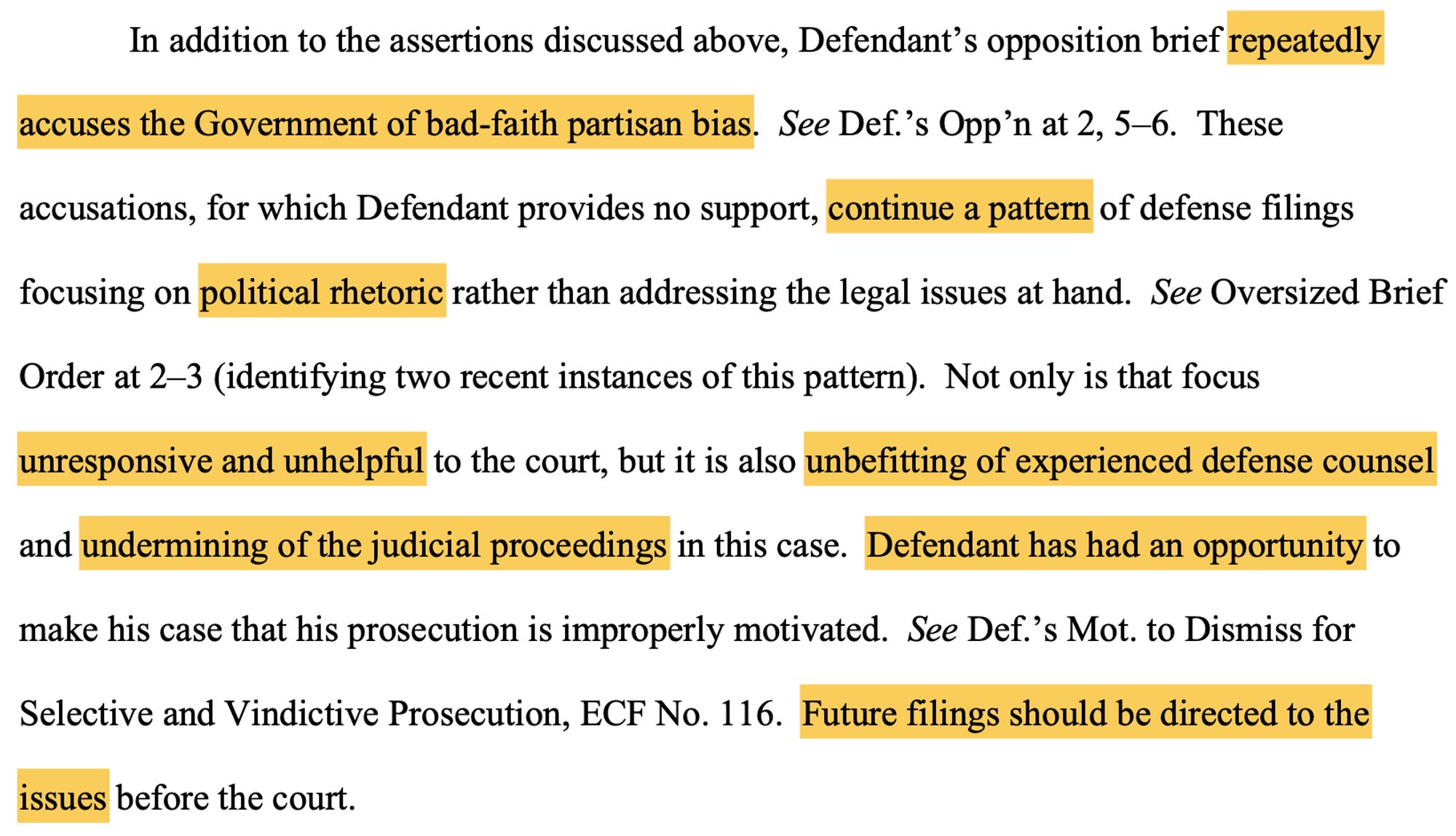 extract from court order: "In addition to the assertions discussed above, Defendant’s opposition brief repeatedly accuses the Government of bad-faith partisan bias. See Def.’s Opp’n at 2, 5–6. These accusations, for which Defendant provides no support, continue a pattern of defense filings focusing on political rhetoric rather than addressing the legal issues at hand. See Oversized Brief
Order at 2–3 (identifying two recent instances of this pattern). Not only is that focus unresponsive and unhelpful to the court, but it is also unbefitting of experienced defense counsel and undermining of the judicial proceedings in this case. Defendant has had an opportunity to make his case that his prosecution is improperly motivated. See Def.’s Mot. to Dismiss for Selective and Vindictive Prosecution, ECF No. 116. Future filings should be directed to the issues before the court.