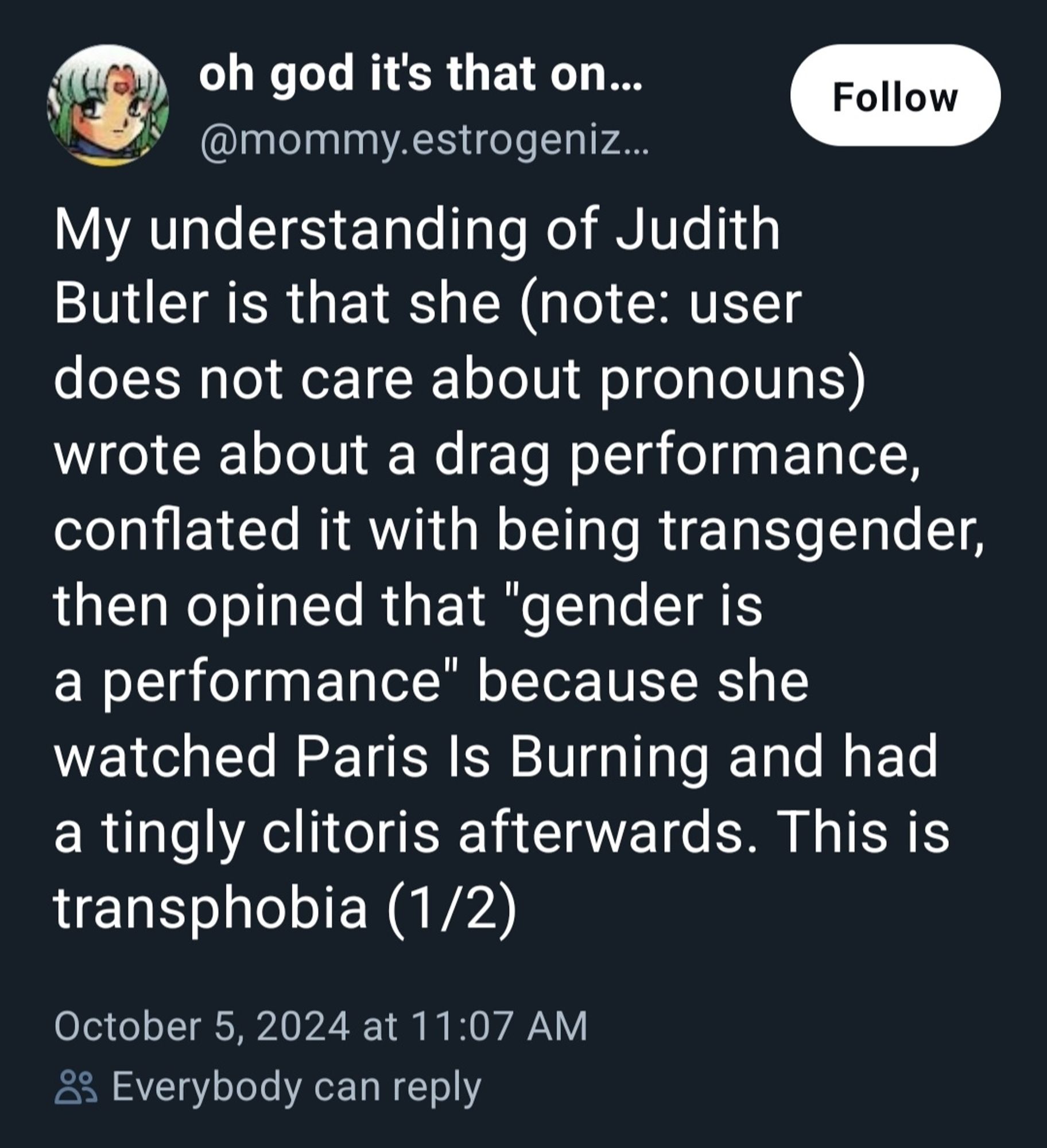 oh god it's that on...  Follow  @mommy.estrogeniz.  My understanding of Judith  Butler is that she (note: user  does not care about pronouns)  wrote about a drag performance  conflated it with being transgender,  then opined that "gender is  a performance" because she  watched Paris Is Burning and had  a tingly clitoris afterwards. This is  transphobia (1/2)  
October 5, 2024 at 11:07 AM  8 Everybody can reply