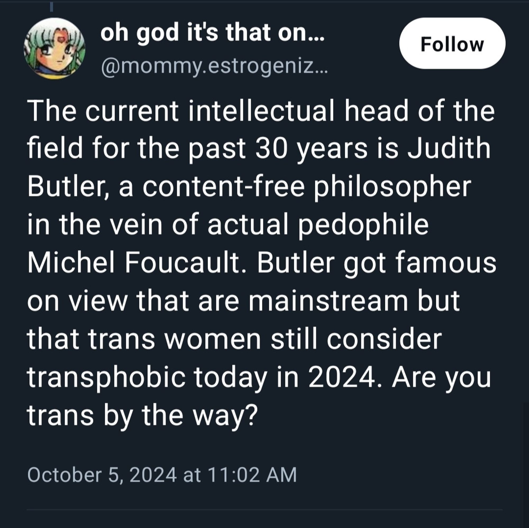 oh god it's that on....  Follow  @mommy.estrogeniz.  The current intellectual head of the  field for the past 30 years is Judith  Butler, a content-free philosopher  in the vein of actual pedophile  Michel Foucault. Butler got famous  on view that are mainstream but  that trans women still consider  transphobic today in 2024. Are you  trans by the way?  
October 5, 2024 at 11:02 AM