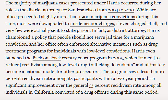 The majority of marijuana cases prosecuted under Harris occurred during her role as the district attorney for San Francisco from 2004 to 2010. While her office prosecuted slightly more than 1,900 marijuana convictions during this time, most were downgraded to misdemeanor charges, if even charged at all, and very few were actually sent to state prison. In fact, as district attorney, Harris championed a policy that people should not serve jail time for a marijuana conviction, and her office often embraced alternative measures such as drug treatment programs for individuals with low-level convictions. Harris even launched the Back on Track reentry court program in 2005, which “aimed [to reduce] recidivism among low-level drug-trafficking defendants” and ultimately became a national model for other prosecutors. The program saw a less than 10 percent recidivism rate among its participants within a two-year period—a significant improvement over the general 53 percent recidivism rate among all individuals in California convicted of a drug offense during this same period.