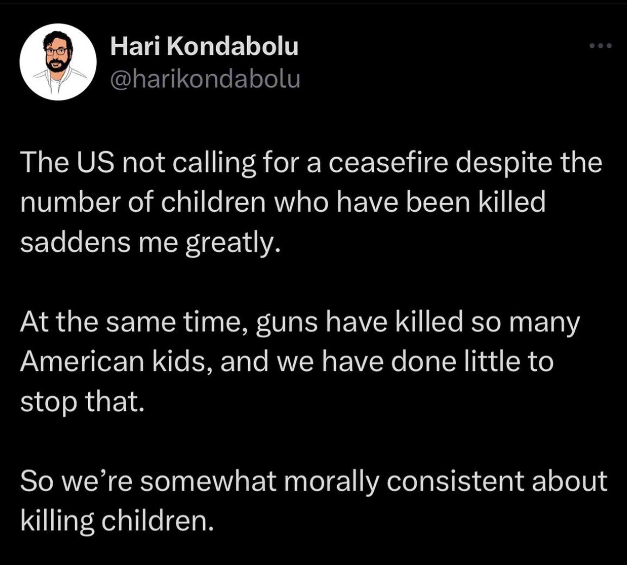 A tweet from @HariKondabolu that says “The US not calling for a ceasefire despite the number of children who have been killed saddens me greatly. At the same time, guns have killed so many American kids, and we have done little to stop that. So we're somewhat morally consistent about killing children.”