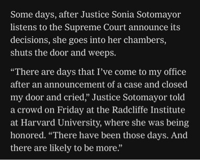 Some days, after Justice Sonia Sotomayor listens to the Supreme Court announce its decisions, she goes into her chambers, shuts the door and weeps.

“There are days that I’ve come to my office after an announcement of a case and closed my door and cried,” Justice Sotomayor told a crowd on Friday at the Radcliffe Institute at Harvard University, where she was being honored. “There have been those days. And there are likely to be more.”