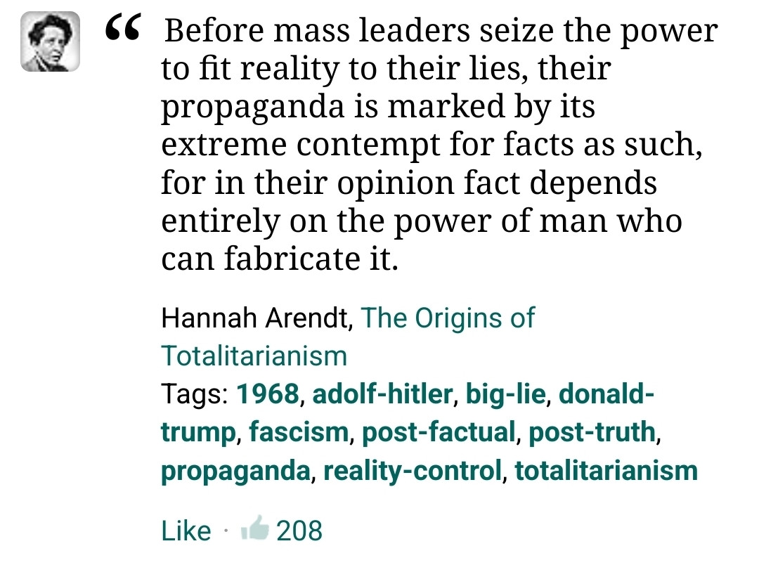 Before mass leaders seize the power to fit reality to their lies, their propaganda is marked by its extreme contempt for facts as such, for in their opinion fact depends entirely on the power of man who can fabricate it.