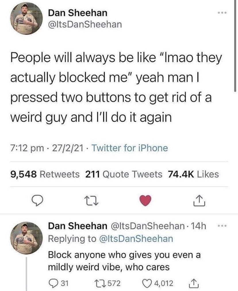 Tweets from ItsDanSheehan
“People will always be like ‘lmao they actually blocked me’ yeah man I pressed two buttons to get rid of a weird guy and I’ll do it again”
“Block anyone who gives you even a mildly weird vibe, who cares”