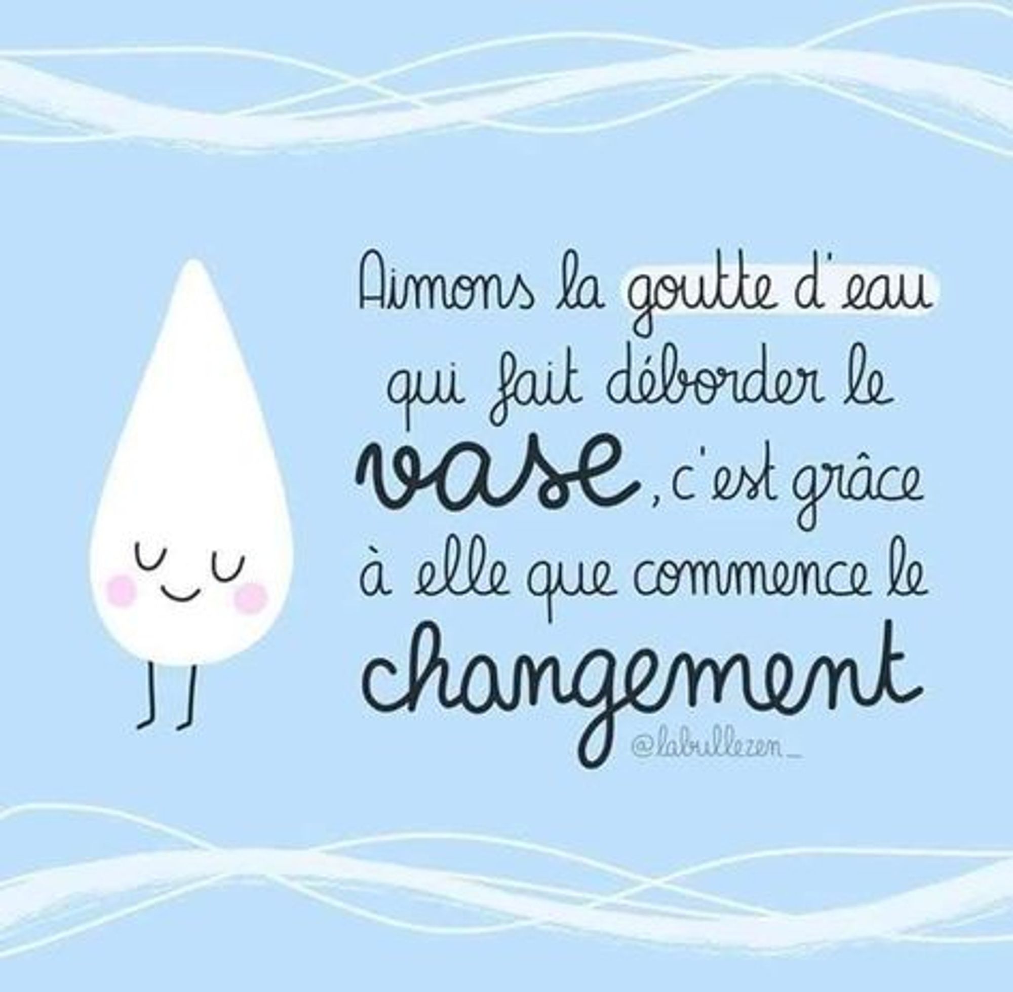 Aimons la goutte d'eau
qui fait déborder le 
vase, c'est grâce
à elle que commence le
changement 
Sur fond de ciel bleu, le texte se trouve à droite de l'image
et, à gauche, une goutte d'eau blanche, les yeux fermés, un sourire et les pommettes roses !