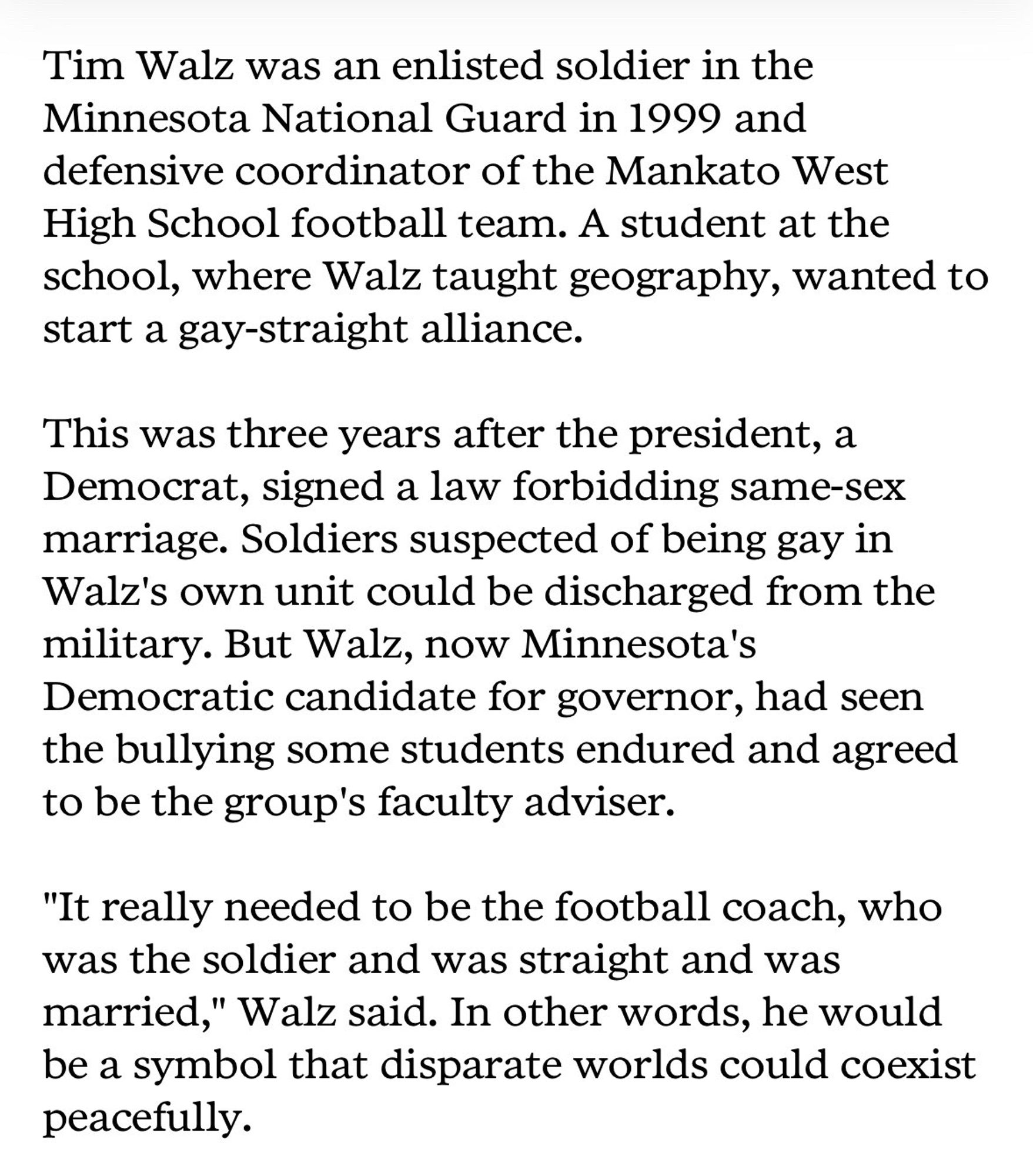 Tim Walz was an enlisted soldier in the Minnesota National Guard in 1999 and defensive coordinator of the Mankato West High School football team. A student at the school, where Walz taught geography, wanted to start a gay-straight alliance.
This was three years after the president, a Democrat, signed a law forbidding same-sex marriage. Soldiers suspected of being gay in Walz's own unit could be discharged from the military. But Walz, now Minnesota's Democratic candidate for governor, had seen the bullying some students endured and agreed to be the group's faculty adviser.
"It really needed to be the football coach, who was the soldier and was straight and was married," Walz said. In other words, he would be a symbol that disparate worlds could coexist peacefully.