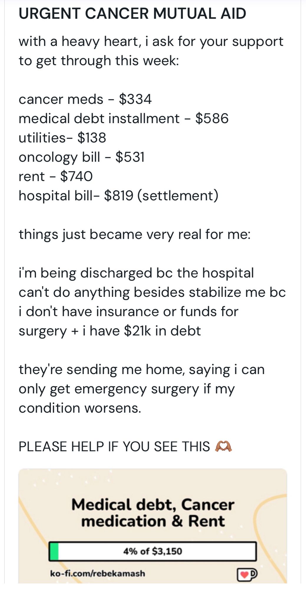 URGENT CANCER MUTUAL AID
with a heavy heart, i ask for your support to get through this week:
cancer meds - $334
medical debt installment - $586
utilities- $138
oncology bill - $531
rent - $740
hospital bill- $819 (settlement)
things just became very real for me:
im being discharged bc the hospital can't do anything besides stabilize me bc i don't have insurance or funds for surgery + i have $21k in debt
they're sending me home, saying i can only get emergency surgery if my condition worsens.
PLEASE HELP IF YOU SEE THIS 


Medical debt, Cancer medication & Rent
4% of $3,150
ko-fi.com/rebekamash
D