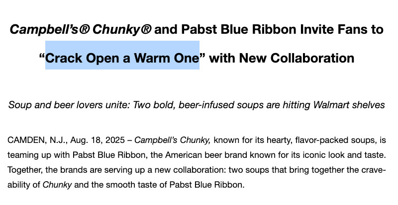 Campbell’s® Chunky® and Pabst Blue Ribbon Invite Fans to “Crack Open a Warm One” with New Collaboration
Soup and beer lovers unite: Two bold, beer-infused soups are hitting Walmart shelves
CAMDEN, N.J., Aug. 18, 2025 – Campbell’s Chunky, known for its hearty, flavor-packed soups, is teaming up with Pabst Blue Ribbon, the American beer brand known for its iconic look and taste. Together, the brands are serving up a new collaboration: two soups that bring together the crave-ability of Chunky and the smooth taste of Pabst Blue Ribbon.

