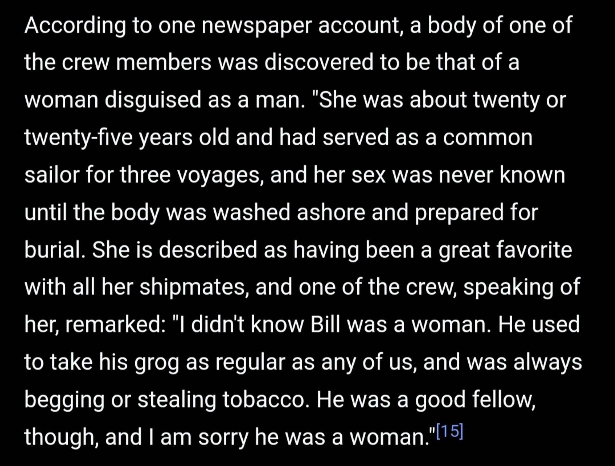 Text: According to one newspaper account, a body of one of the crew members was discovered to be that of a woman disguised as a man. "She was about twenty or twenty-five years old and had served as a common sailor for three voyages, and her sex was never known until the body was washed ashore and prepared for burial. She is described as having been a great favorite with all her shipmates, and one of the crew, speaking of her, remarked: "I didn't know Bill was a woman. He used to take his grog as regular as any of us, and was always begging or stealing tobacco. He was a good fellow, though, and I am sorry he was a woman."