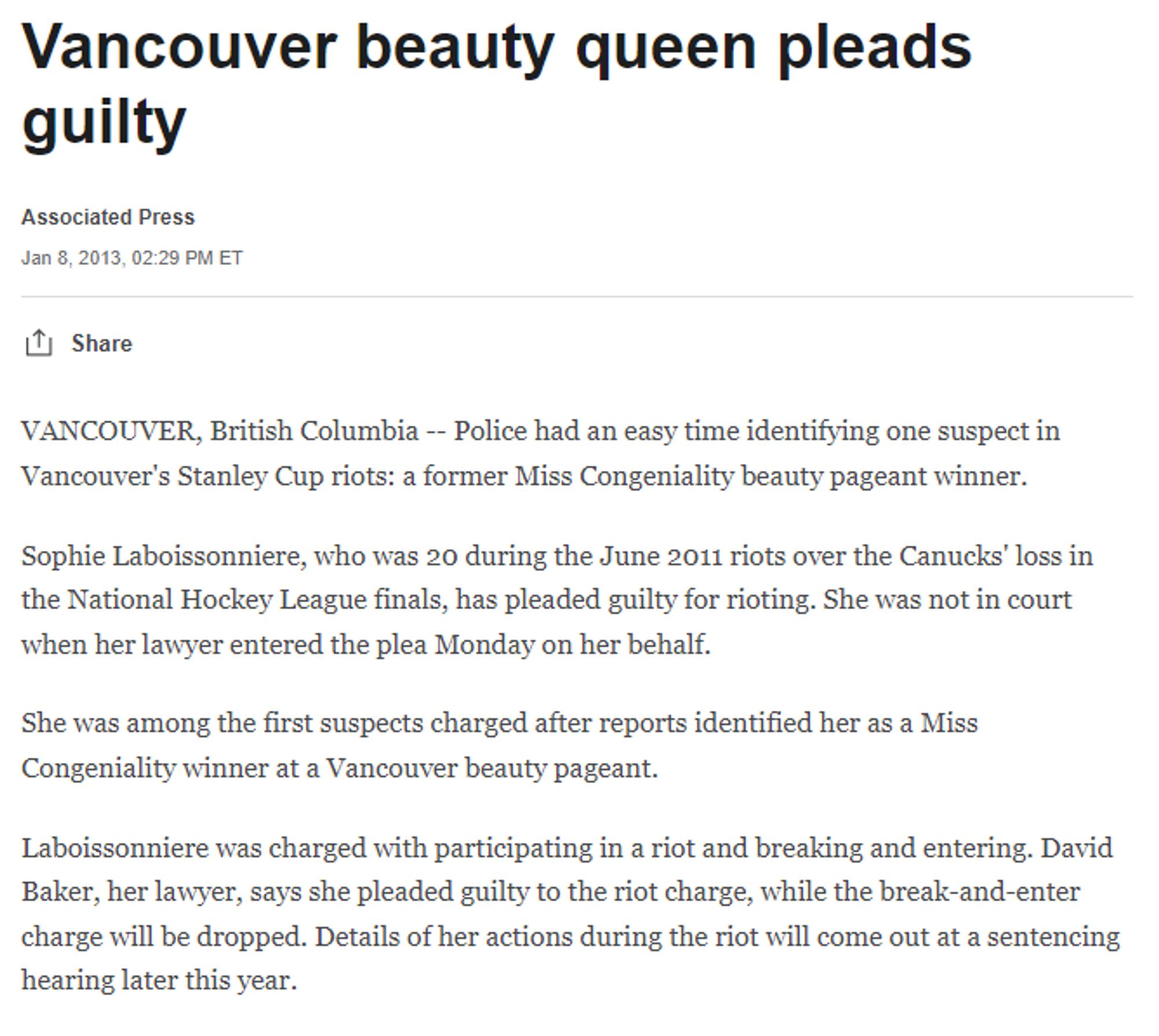 screenshot of ESPN blurb entitled "Vancouver beauty queen pleads guilty":
Police had an easy time identifying one suspect in Vancouver's Stanley Cup riots: a former Miss Congeniality beauty pageant winner.

Sophie Laboissonniere, who was 20 during the June 2011 riots over the Canucks' loss in the National Hockey League finals, has pleaded guilty for rioting. She was not in court when her lawyer entered the plea Monday on her behalf.

She was among the first suspects charged after reports identified her as a Miss Congeniality winner at a Vancouver beauty pageant.

Laboissonniere was charged with participating in a riot and breaking and entering. David Baker, her lawyer, says she pleaded guilty to the riot charge, while the break-and-enter charge will be dropped. Details of her actions during the riot will come out at a sentencing hearing later this year.