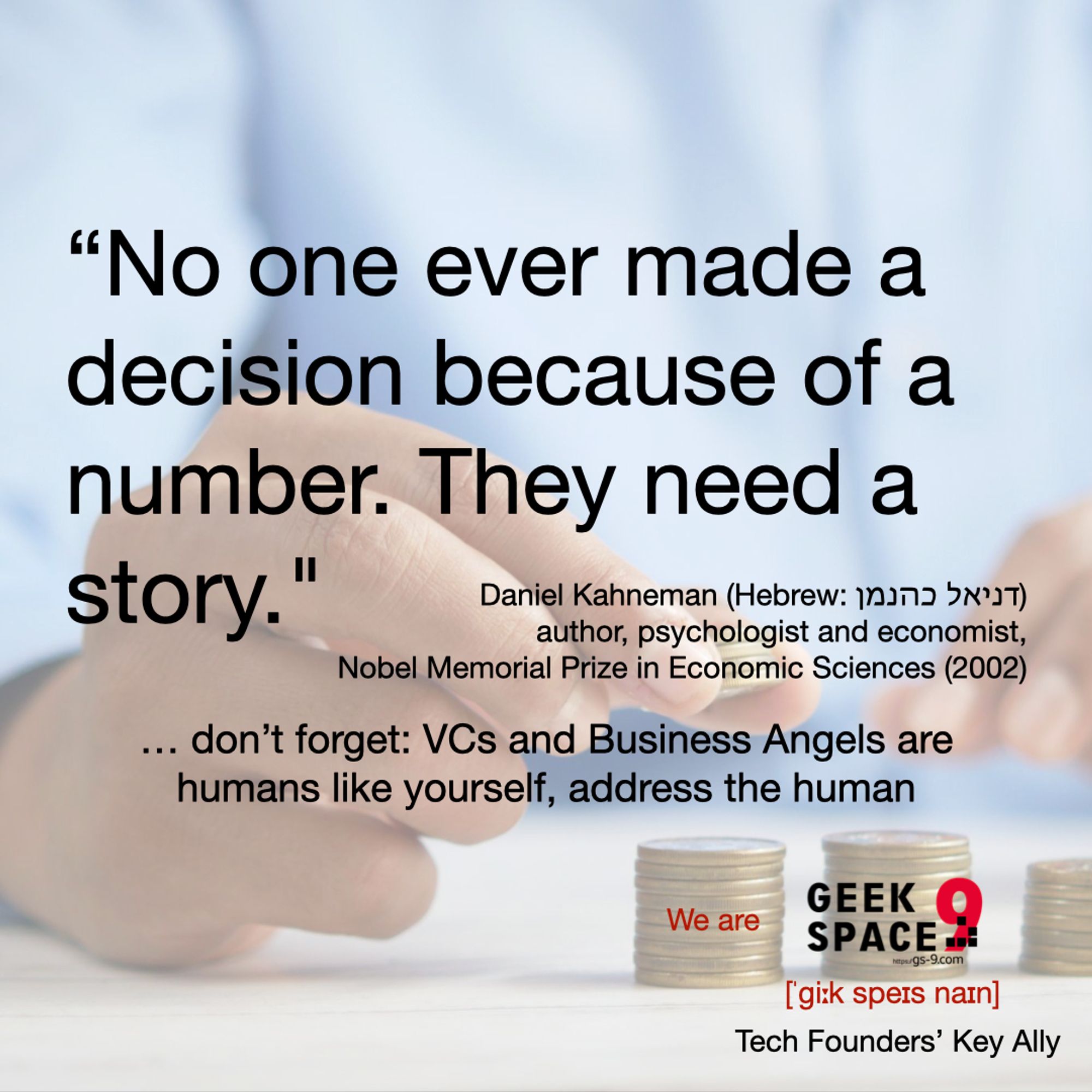 "No one ever made a decision because of a number. They need a story." – Daniel Kaneman (Hebrew: דניאל כהנמן) author, psychologist and economist, 	Nobel Memorial Prize in Economic Sciences (2002) ... don't forget: VCs and Business Angels are humans like yourself, address the human