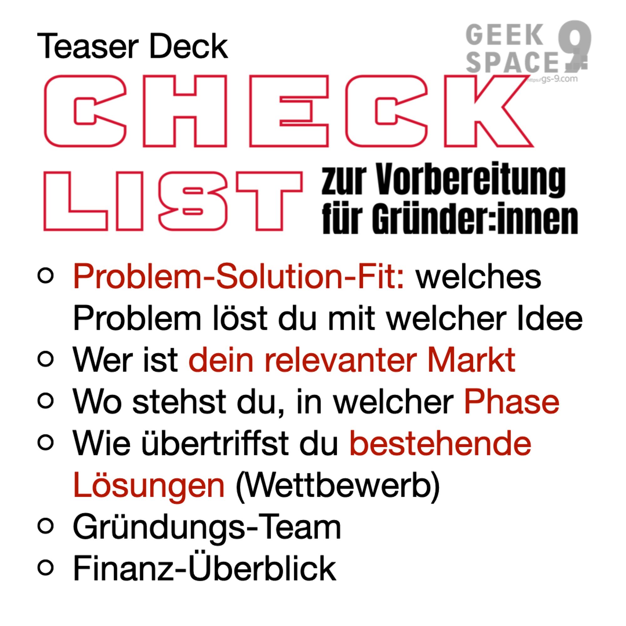 Teaser Deck Checklist zur Vorbereitung für Gründer:innen:
Problem-Solution-Fit: welches Problem löst du mit welcher Idee
Wer ist dein relevanter Markt
Wo stehst du, in welcher Phase
Wie übertriffst du bestehende Lösungen (Wettbewerb)
Gründungs-Team
Finanz-Überblick