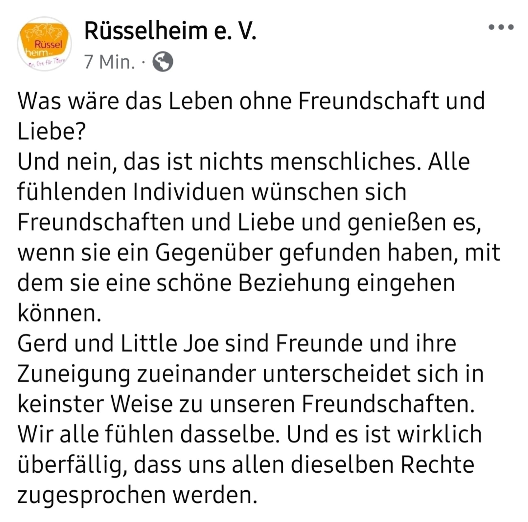 Was wäre das Leben ohne Freundschaft und Liebe? 
Und nein, das ist nichts menschliches. Alle fühlenden Individuen wünschen sich Freundschaften und Liebe und genießen es, wenn sie ein Gegenüber gefunden haben, mit dem sie eine schöne Beziehung eingehen können. 
Gerd und Little Joe sind Freunde und ihre Zuneigung zueinander unterscheidet sich in keinster Weise zu unseren Freundschaften. 
Wir alle fühlen dasselbe. Und es ist wirklich überfällig, dass uns allen dieselben Rechte zugesprochen werden.