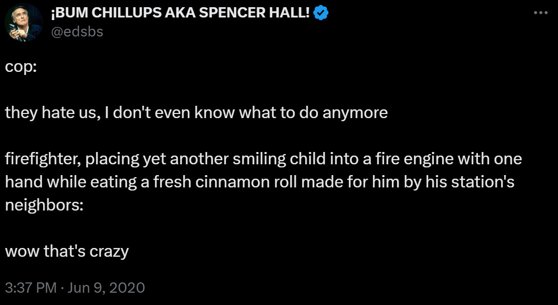 spencer hall tweet

cop:

they hate us, I don't even know what to do anymore 

firefighter, placing yet another smiling child into a fire engine with one hand while eating a fresh cinnamon roll made for him by his station's neighbors: 

wow that's crazy