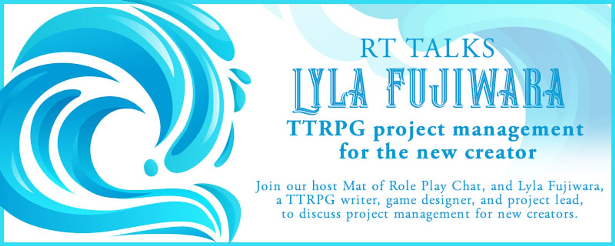 Banner with blue splash decals; Header reads "RT TALKS" above "LYLA FUJIWARA: TTRPG project management for the new creator." Text beneath reads "Join our host Mat of Role Play Chat, and Lyla Fujiwara, a TTRPG writer, game designer, and project lead, to discuss project management for new creators."