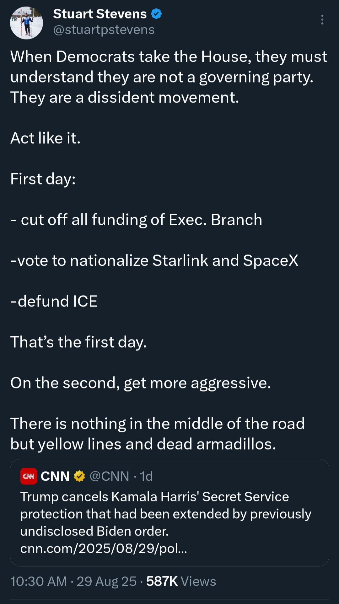 Tweet from Stuart Stevens:

When Democrats take the House, they must understand they are not a governing party.
They are a dissident movement.
Act like it.
First day:
- cut off all funding of Exec. Branch
-vote to nationalize Starlink and SpaceX
-defund ICE
That's the first day.
On the second, get more aggressive.
There is nothing in the middle of the road but yellow lines and dead armadillos.