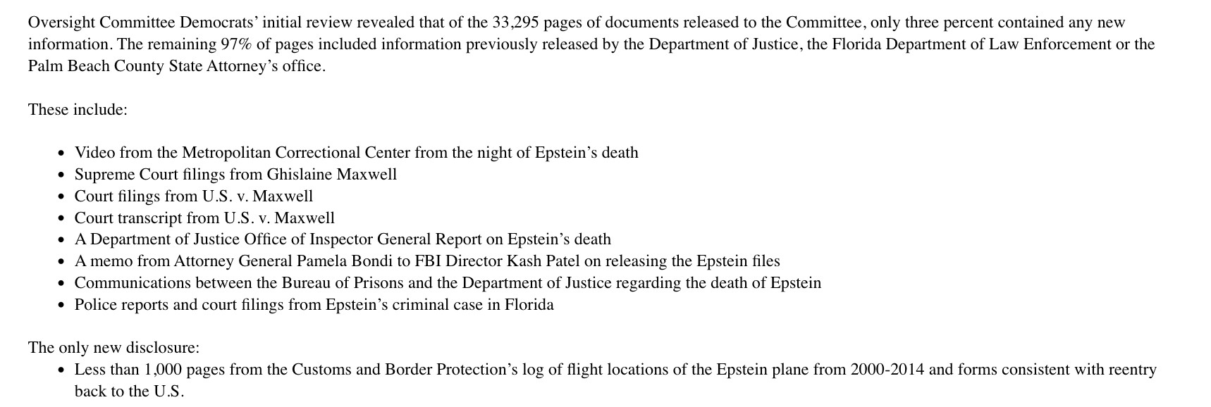Oversight Committee Democrats' initial review revealed that of the 33,295 pages of documents released to the Committee, only three percent contained any new information. The remaining 97% of pages included information previously released by the Department of Justice, the Florida Department of Law Enforcement or the Palm Beach County State Attorney's office.

These include:

• Video from the Metropolitan Correctional Center from the night of Epstein's death
Supreme Court filings from Ghislaine Maxwell Court filings from U.S. v. Maxwell
• Court transcript from U.S. v. Maxwell
• A Department of Justice Office of Inspector General Report on Epstein's death
• A memo from Attorney General Pamela Bondi to FBI Director Kash Patel on releasing the Epstein files
• Communications between the Bureau of Prisons and the Department of Justice regarding the death of Epstein
Police reports and court filings from Epstein's criminal case in Florida

The only new disclosure:

Less than 1,000 pages from the Customs and Border Protection's log of flight locations of the Epstein plane from 2000-2014 and forms consistent with reentry back to the U.S.
