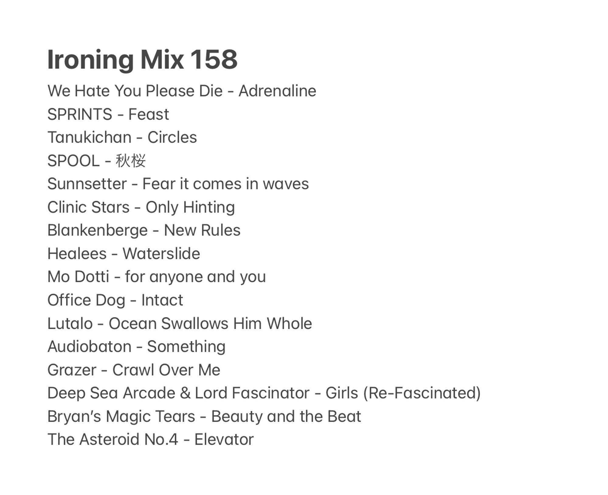 Ironing Mix 158
We Hate You Please Die - Adrenaline 
SPRINTS - Feast
Tanukichan - Circles 
SPOOL - 秋桜
Sunnsetter - Fear it comes in waves 
Clinic Stars - Only Hinting
Blankenberge - New Rules
Healees - Waterslide
Mo Dotti - for anyone and you 
Office Dog - Intact 
Lutalo - Ocean Swallows Him Whole
Audiobaton - Something 
Grazer - Crawl Over Me
Deep Sea Arcade & Lord Fascinator - Girls (Re-Fascinated)
Bryan’s Magic Tears - Beauty and the Beat
The Asteroid No.4 - Elevator