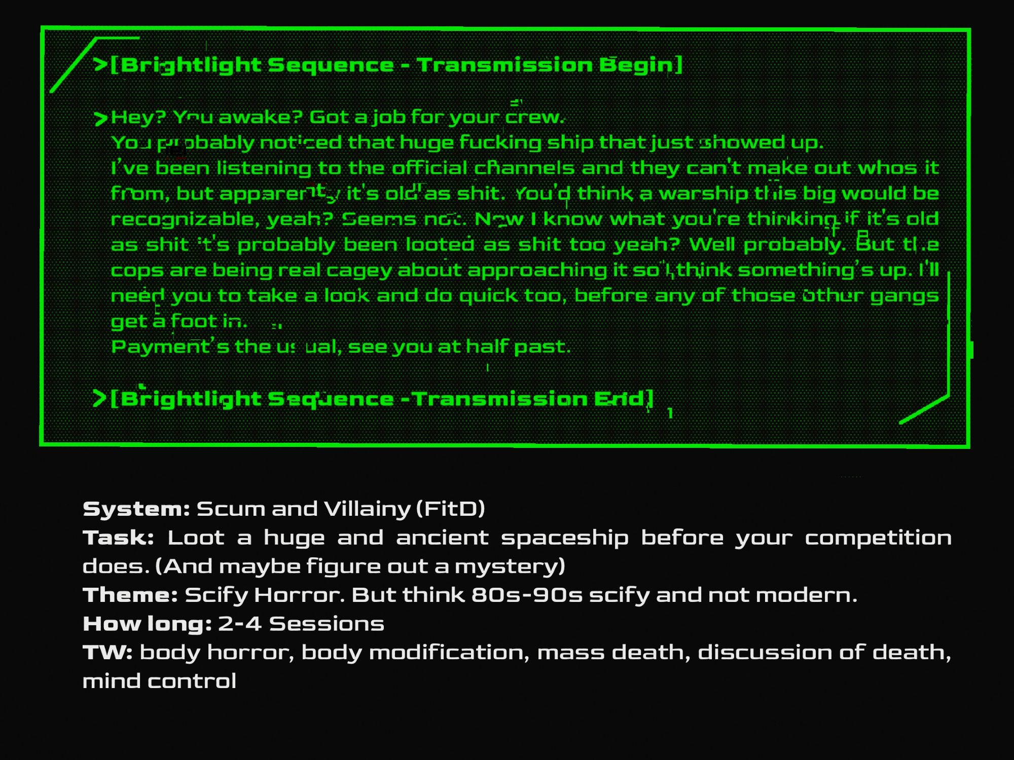 [Brightlight Sequence Transmission Begin]
Hey? You awake? Got a job for your crew. 
You probably noticed that huge fucking ship that just showed up. 
I’ve been listening to the official channels and they can't make out whos it from, but apparently it's old as shit. You'd think a warship this big would be recognizable, yeah? Seems not. Now I know what you're thinking if it's old as shit it's probably been looted as shit too yeah? Well probably. But the cops are being real cagey about approaching it so I think something’s up. I'll need you to take a look and do quick too, before any of those other gangs get a foot in.
Payment’s the usual, see you at half past. 
[Brightlight Sequence Transmission End] 


System: Scum and Villainy (FitD)
Task: Loot a huge and ancient spaceship before your competition does. (And maybe figure out a mystery)
Theme: Scify Horror. But think 80s-90s scify and not modern. 
How long: 2-4 Sessions 
TW: body horror, body modification, mass death, mind control