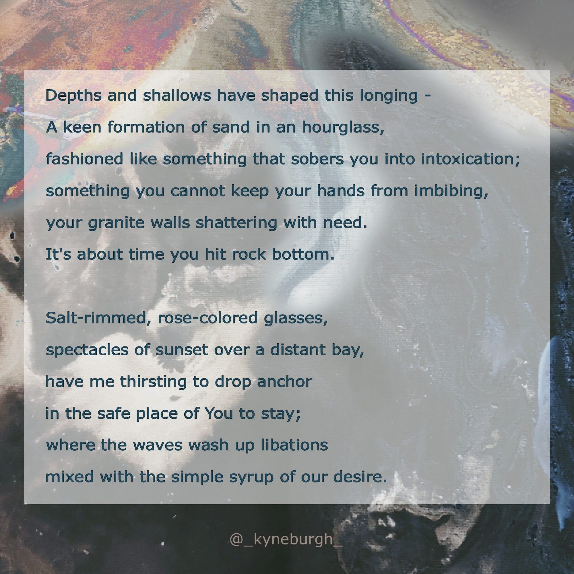 Graphic and words by Kneeling Woman, @_kyneburgh_ on Instagram.

Depths and shallows have shaped this longing -
A keen formation of sand in an hourglass,
fashioned like something that sobers you into intoxication; 
something you cannot keep your hands from imbibing,
your granite walls shattering with need.
It's about time you hit rock bottom.

Salt-rimmed, rose-colored glasses,
spectacles of sunset over a distant bay,
have me thirsting to drop anchor 
in the safe place of You to stay; 
where the waves wash up libations
mixed with the simple syrup of our desire.